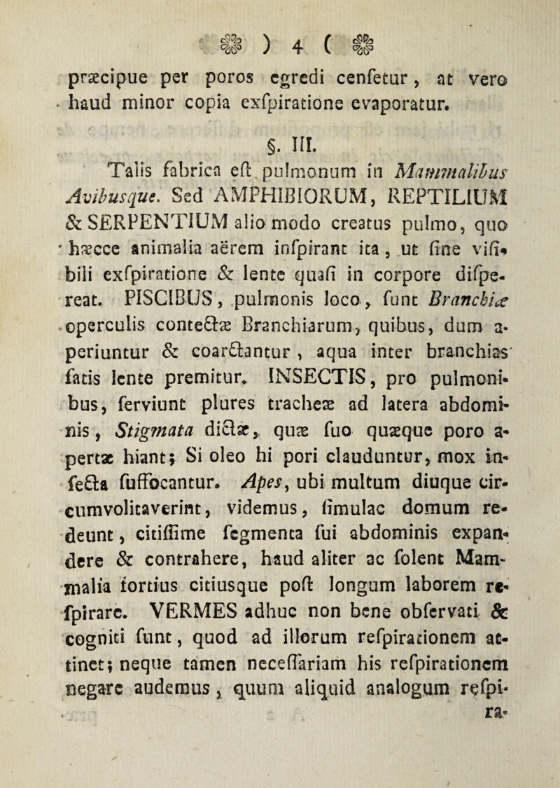 praecipue per poros egredi cenfetur, at vero haud minor copia exfpiratione evaporatur. §. III. Taiis fabrica ell pulmonum in Mammalibus Avibusque. Sed AMPHIBIORUM, REPTILIUM & SERPENTIUM alio modo creatus pulmo, quo ■ haecce animalia aerem infpirant ita, ut fine vifi» bili exfpiratione & lente quafi in corpore difpe- reat. PISCIBUS, pulmonis Joco, funt Branchiae operculis conteftae Branchiarum, quibus, dum a- periuntur & coarftantur , aqua inter branchias fatis lente premitur. INSECTIS, pro pulmoni¬ bus, ferviunt plures tracheae ad latera abdomi¬ nis, Stigmata diclar, quae fuo quaque poro a- pertx hiant} Si oleo hi pori clauduntur, mox in- fefta fuffocantur. Apes, ubi multum diuque cir- cumvolitaverint, videmus, limulae domum re¬ deunt , citilfime fegmenta fui abdominis expan¬ dere & contrahere, haud aliter ac folent Mam¬ malia tortius citiusque pofl longum laborem re- fpirarc. VERMES adhuc non bene obfervati & cogniti funt, quod ad illorum refpirationem at¬ tinet; neque tamen neceflariam his refpirationem negare audemus, quum aliquid analogum refpi-