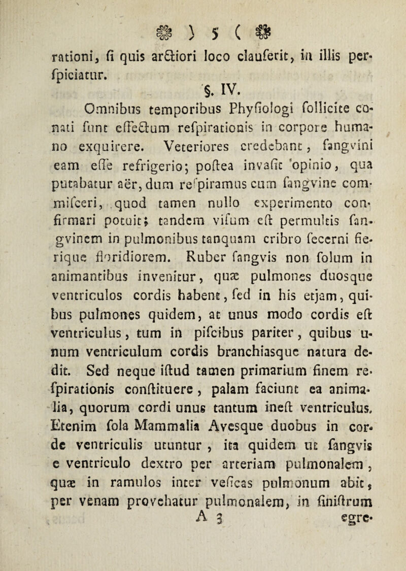 rationi, fi quis ar&iori loco clauferit, i/i illis per- fpiciacur. '§. IV. Omnibus temporibus Phyfiologi follicite co¬ nati funt effectum refpirationis in corpore huma¬ no exquirere. Veteriores credebant, fangvini eam effle refrigerio1, poftea invafit opinio, qua putabatur aer, dum refpiramus cum fangvine com- mifceri, quod tamen nullo experimento con¬ firmari potuit; tandem vifum eft permultis fan* gvinem in pulmonibus tanquam cribro fecerni fi e- rique floridiorem. Ruber fangvis non folum in animantibus invenitur, quae pulmones duosque ventriculos cordis habent, fed in his etjam, qui¬ bus pulmones quidem, at unus modo cordis eft ventriculus, tum in pifcibus pariter, quibus u- num ventriculum cordis branchiasque natura de¬ dit. Sed neque iftud tamen primarium finem re¬ fpirationis conftituere , palam faciunt ea anima¬ lia, quorum cordi unus tantum ineft ventriculus. Etenim fola Mammalia Avesque duobus in cor¬ de ventriculis utuntur , ita quidem ut fangvis e ventriculo dextro per arteriam pulmonalem , quat in ramulos inter veneas pulmonum abit, per venam provehatur pulmonalem, in finiftrum A 3 egre-