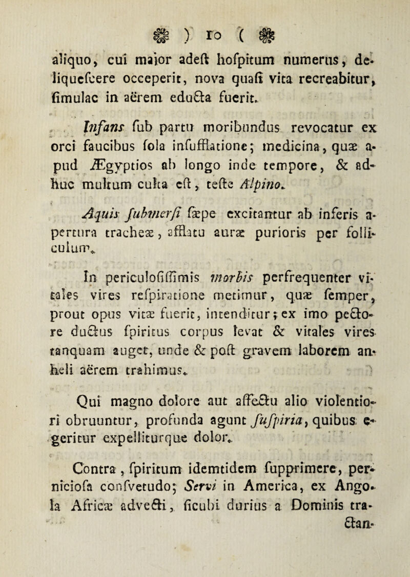 & ) ( # aliquo, cui maior adeft hofpitum numerus, de- liquefcere occeperit, nova quali vita recreabitur, limulae in aerem edufta fuerit. Infans fub partti moribundus revocatur ex orci faucibus fola infufflatione; medicina, quae a- pud iEgyptios al) longo inde tempore, & ad¬ huc multum culta cft, telle Alpino. * Aquis Jubmcrfi fsepe excitantur ab inferis a* percura tracheae, sffiatu aurae purioris per folii- cuiurr* i i* • * — * . . . . ; • In periculofi Almis morbis perfrequenter vi¬ tales vires refpiratione metimur , quae femper, prout opus vitae fuerit, incenditur; ex imo pe flo¬ re duclus fpiritus corpus levat & vitales vires tanquam auget, unde & poft gravem laborem an¬ heli aerem trahimus* Qui magno dolore aut affeSu alio violentio¬ ri obruuntur, profunda agunt fufpiria, quibus; e- geritur expelliturque dolor». Contra , fpiritum idemtidem fupprimere, per- niciofa confvetudo; Servi in America, ex Ango- la Afric$ advefti, ficubi durius a Dominis tra- £tan-