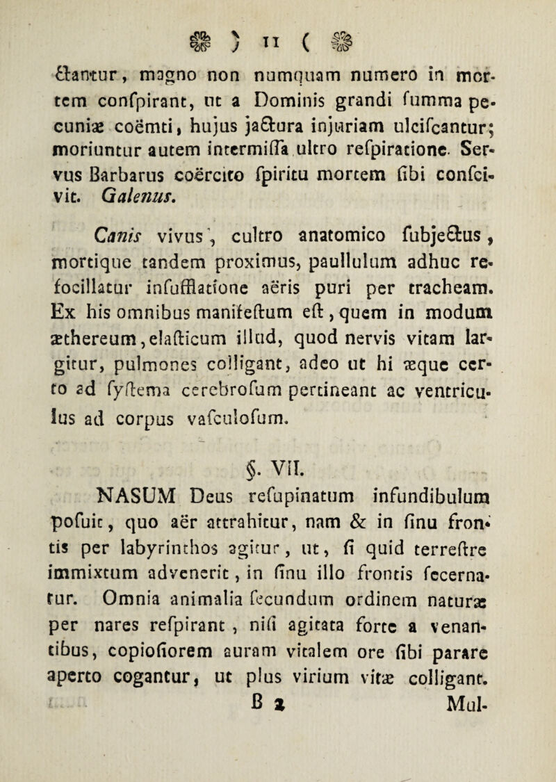 \ J ” ( flantur, magno non numquam numero in mor¬ tem confpirant, nt a Dominis grandi fumma pe¬ cuniae coemti, hujus ja&ura injuriam ulcifcantur; moriuntur autem intermifTa ultro refpiratione. Ser¬ vus Barbarus coercito fpiritu mortem fibi confci- vit. Galenus. Canis vivus, cultro anatomico fubjeffcus, mortique tandem proximus, paullulum adhuc re- focillatur infufflatione aeris puri per tracheam. Ex his omnibus manifeftum eft,quem in modum sethereum,e!afticum illud, quod nervis vitam lar¬ gitur, pulmones colligant, adeo ut hi reque cer¬ to ad fyflema cerebrofum pertineant ac ventricu¬ lus ad corpus vafculofum. «. Vil. NASUM Deus refupinatum infundibulum pofuit, quo aer attrahitur, nam & in finu fron¬ tis per labyrinthos agicur, ut, fi quid terreftre immixtum advenerit, in finu illo frontis fccerna- fur. Omnia animalia fecundum ordinem naturre per nares refpirant , nili agitata forte a venan¬ tibus, copiofiorem auram vitalem ore fibi parare aperto cogantur, ut plus virium vitae colligant. B z Mul-