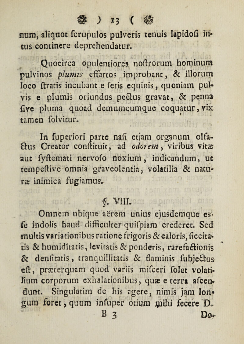 & ; *3 ( n num, aliquot fcrupulos pulveris tenuis Iapidofi ini¬ tus continere deprehendatur. Quocirca opulentiores nodrorum hominum pulvinos plumis effartos improbant , & illorum loco ftratis incubant e fetis equinis, quoniam pul» vis e plumis oriundus peftus gravat, & penna fivc pluma quoad demumcumque coquatur, vix tamen folvitur. In fuperiori parte nafi etjam organum olfa- ftus Creator conftituit, ad odorem, viribus vitae aut fyftemati nervofo noxium, indicandum , ut tempeftive omnia graveolentia, volatilia & natu¬ rae inimica fugiamus» §. VIII. Omnem ubique aerem unius ejusdemque ex- fe indolis haud difficulter quifpiam crederet. Sed multis variationibus ratione frigoris & caloris, decita¬ tis & humidltatis, levitatis & ponderis, rarefa&ionis & denfitaris, tranquillitatis & flaminis fubjeflus eft, praeterquam quod variis mifceri folet volati¬ lium corporum exhalationibus, quas e terra afeen* dunt. Singulatim de his agere, nimis jam lon» gum foret, quum infuper otium mihi fecere D.