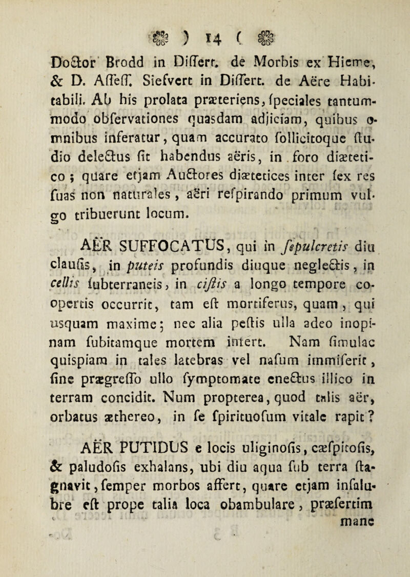 t \ T A ( ) * 4 v w Do£tor Brodd in DilTerr. de Morbis ex Hieme, & D. Affeff. Siefvcrt in Differt, de Aere Habi¬ tabili. Ab his prolata praeteriens, fpeciales tantum¬ modo obfervationes quasdam adjiciam, quibus o- mnibus inferatur, quam accurato follicitoque (lu¬ dio dele£tus fit habendus aeris, in.foro diaeceti- co ; qilare etjam Au&ores diaetetices inter (ex res fuas non naturales , aSri refpirando primum vul¬ go tribuerunt locum. AER SUFFOCATUS, qui in fepulcretis diu claufis, in puteis profundis diuque negle&is, in cellts iubterraneis, in cifiis a longo tempore co¬ opertis occurrit, tam e(t mortiferus, quam , qui usquam maxime; nec alia pedis ulla adeo inopi¬ nam fubitamque mortem intert. Nam fimulac quispiam in tales latebras vel nafum immiferit, fine pragreflo ullo fymptomate eneftus illico in terram concidit. Num propterea, quod talis aer, orbatus aethereo, in fe fpirituofum vitale rapit? AER PUTIDUS e locis uliginofis, caifpicofis, & paludofis exhalans, ubi diu aqua fub terra da¬ mnavit ,femper morbos affert, quare etjam infalu- bre eft prope talia loca obambulare, prtefertim mane