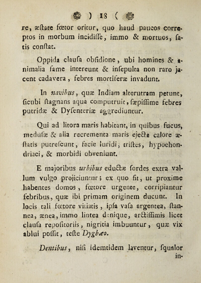 re, sedate fcetor oritur, quo haud paucos corre¬ ptos in morbum ineidide, immo & mortuos, fa¬ tis condat. Oppida claufa obfidione , ubi homines Sr *- nimaiia fame intereunt & infepulta non raro ja¬ cent cadavera , febres mortiferas invadunt. In navibus, quas Indiam alterutram petunt, ficubi dagnans aqua computruit, fsepiflime febres putridas & Dyfenteriae aggrediuntur. Qui ad litora maris habitant, in quibus fucus, medufse & aiia recrementa maris ejecfa calore se¬ datis pturefcunc, facie luridi, crides, hypochon- driaci, & morbidi obveniunt. E majoribus urbibus eduftae fordes extra val- ,Ium vulgo projiciuntur; ex quo fit, ut proxime habentes domos , fcetore urgente, corripiantur febribus, quae ibi primam originem ducunt. In locis tali fcetore vitiatis , Ipfa vafa argentea, dan- nea, aenea, immo lintea denique, arftiffimis licet claufa repofitoriis, nigritia imbuuntur , qux vix ablui poffit, tefte Dygbao. Dentibus, nifi idemtidem laventur, fqualor in-