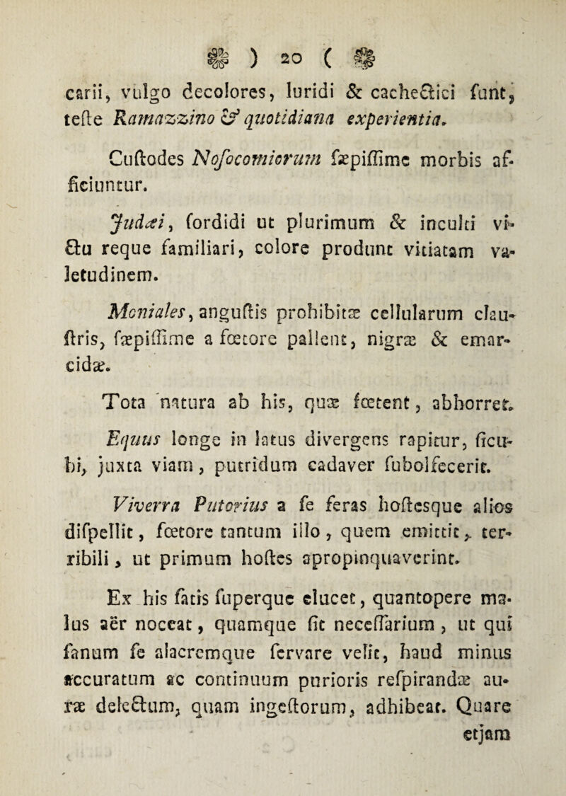 carii, vulgo decolores, luridi & cache&ici funt, tefte Ramazzino quotidiana experientia. Cuftodes Nofocomiorum fsepiffirrsc morbis af¬ ficiuntur. Jitdxi, fordidi ut plurimum & inculti vi» £tu reque familiari, colore produnt vitiatam va¬ letudinem. Moniales, anguftis prohibitae cellularum clau- firis, faepiffime a foetore pallent, nigrat & emar* cidte. Tota natura ab his, quis foetent, abhorret. Equus longe in Satus divergens rapitur, ficu- bi, juxta viam, putridum cadaver fubolfecerit. Viverra Putorius a fe feras hoftcsque alios difpellit, foetore tantum illo, quem emittit,, ter¬ ribili , ut primum hoftes apropinquaverint. Ex his fatis fuperque elucet, quantopere ma¬ lus aer noceat, quamque fit neceflarium, ut qui fanum fe alacrcmque fcrvare velit, haud minus accuratum ac continuum purioris refpirandte au¬ rae deleftum, quam ingefiorum, adhibeat. Quare etjara