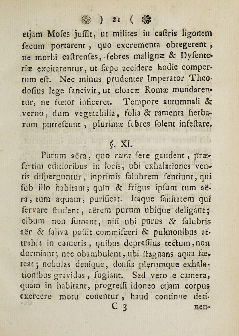 etjam Mofes juffit, ut milites in caftris ligonem fecum portarent , quo excrementa obtegerent, ne morbi caftrenfes,-febres malignae & Dyfente» riac excitarentur, ut faepe accidere hodie comper¬ tum eft. Nec minus prudenter Imperator Theo- dofius Icere fancivit.ut cloaca: Roms mundaren* o * tur, ne fcetor inficeret. Tempore autumnali Sc verno, dum vegetabilia, folia & ramenta herba¬ rum puerefeunt , plurima febres folent infefiare* §. XL Purum aera, quo rura fere gaudent, prae* fertim editioribus in focis, ubi exhalationes ven* tis difperguntur, inprimis fahibrem fentiunt,qut fub illo habitant* quin & frigus ipfiuni tum ae¬ ra, tum aquam, purificato Itaque fanstatem qui fervare ftudent, aerem purum ubique deligant; cibum non fumant, nifi ubi purus & falubris aer & faliva poffit commifceri & pulmonibus at¬ trahi; in cameris, quibus depreffius tc£lum,non dormiant; nec obambulent, ubi ft&gnans aqua fice* teat; nebulas denique, denfis plerumque exhala¬ tionibus gravidas, fugiant. Sed vero e camera, quam in habitant, progredi idoneo etjam corpus exercere motu conentur 5 haud continue deti- C 3 nem*