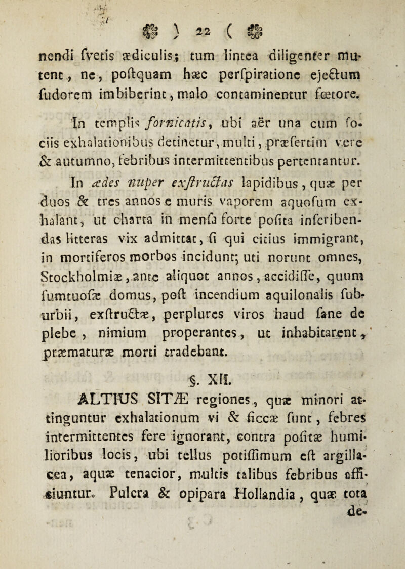 nendi fvetis aediculis; tum lintea diligenter mu¬ tent., ne, poftquam haec perfpiratione eje&ura fudorem imbiberint, malo contaminentur faetore. 'In templis fornicatis, ubi aer una cum fo. ciis exhalationibus detinetur, multi, prxfertim vere & autumno, febribus intermittentibus pertentantur. In ades nuper exjiruclas lapidibus, qux per duos & tres annos e muris vaporem aquofum ex¬ halant, ut charta in menfa forte pofita infcriben- das litteras vix admittat, fi qui citius immigrant, in mortiferos morbos incidunt; uti norunt omnes, Stockholmiae, ante aliquot annos, accidifTe, quum fumtuofie domus, poft incendium aquilonalis fub? urbii, exftru£be, perplures viros haud fane de plebe, nimium properantes, ut inhabitarent, praematura; morti tradebant. §. XII. ALTIUS SlTiE regiones , qux minori at¬ tinguntur exhalationum vi & ficcx funt, febres intermittentes fere ignorant, contra pofita; humi¬ lioribus locis, ubi tellus potiffimum eft argilla¬ cea, aqux tenacior, m-ultis talibus febribus affi- ) «iuntur. Pulcra & opipara Hollandia, quae tota de*