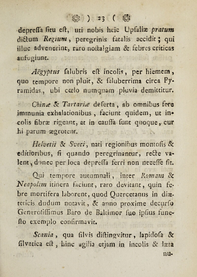 deprefTa ficu eft, uti nobis heic Upfalite pratum ditium Regium, peregrinis fatalis accidit J qui illuc advenerint, raro noftalgiam & febres criticas aufugiunt. Aegyptus falubris efl incolis, per hiemem, quo tempore non pluit, & faluberrima circa Py¬ ramidas, ubi ccelo numquam pluvia demittitur. Chin<£ & Tartaris de ferta , ab omnibus fere imrnunia exhalationibus , faciunt quidem, ut in¬ colis fibra rigeant, at in oauffa fune quoque, cur hi parum aegrotent. Helvetii & Sveci, nati regionibus momofis & editioribus, fi quando peregrinantur, refle va¬ lent, donec per loca depreffa ferri non neceffe fit. Qui tempore autumnali, inter Romam & Neapolim itinera faciunt, raro devitant, quin fe¬ bre mortifera laborent, quod Quercetanus in die¬ teticis dudum notavit, & anno proxime decurio Generofiflimus Baro de Balcimor fuo ipfius fune- flo exemplo confirmavit. Scania , qua filvis diftingvitur, lapidofa & filvarica eft , hinc agilia etjam in incolis & loeta nu-