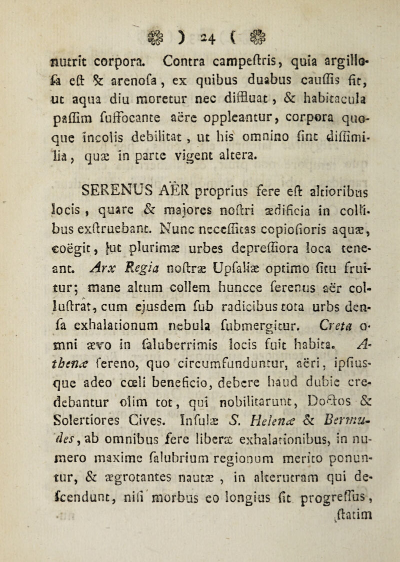 nutrit corpora. Contra campeftris, quia argilla- fa eft & arenofa, ex quibus duabus cauffis fit, ut aqua diu moretur nec diffluat, & habitacula paffim fuffocante aere oppicantur, corpora quo¬ que incolis debilitat, ut his omnino fint diffimi- lia, qua: in parte vigent altera. SERENUS AER proprius fere eft altioribus locis , quare & maiores noftri aedificia in colli¬ bus exftruebant. Nuncneccffitas copiofioris aquas, eoegit, fut plurimte urbes depreffiora loca tene¬ ant. Arx Regia noftras Upfalis optimo fitu fria¬ tur; mane altum collem huncce ferentis aer col- Suftrat, cum ejusdem fub radicibus tota urbs den- fa exhalationum nebula fubmergitur. Creta o- inni aevo in faluberrimis locis fuit habita. A~ thtnx fereno, quo circumfunduntur, acri, ipfius- que adeo cceli beneficio, debere haud dubie cre¬ debantur oiim tot, qui nobilitarunt, Dofitos & Solerdores Cives. Infulas S. Helena; & Berrttu- if/fr,ab omnibus fere liberas exhalationibus, in nu¬ mero maxime falubrium regionum merito ponun¬ tur, & aegrotantes nautae , in alterutram qui de- fcendunt, nili morbus eo longius fit progreflus, ftatim