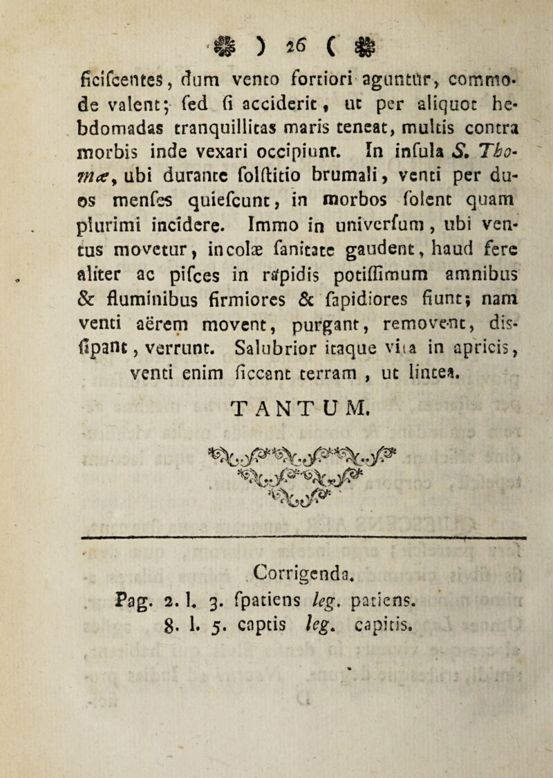 •41 ) ( $*? ficifcentes, dum vento fortiori aguntur, commo¬ de valent; fed fi acciderit, ut per aliquoc he¬ bdomadas tranquillicas maris teneat, multis contra morbis inde vexari occipiunt. In infula S. Tbo- mce> ubi durante folftitio brumali, venti per du¬ os menfes quiefcunt, in morbos foient quam plurimi incidere. Immo in univcrfum, libi ven¬ tus movetur, incolae fanitatc gaudent, haud fere aliter ac pifces in rtfpidis potifiimum amnibus & fluminibus firmiores & fapidiores fiunt; nam venti aerem movent, purgant, removent, dis- fipant, verrunt. Salubrior itaque viia in apricis, venti enim ficcant terram , ut lintea. TANTUM. . Corrigenda. Pag. 2.1. 3. fpatiens leg. patiens.