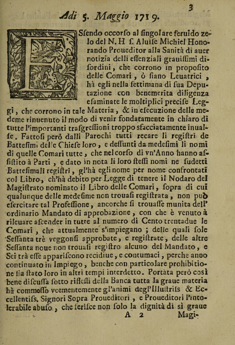 jSdi 5. Maggio 1719. Sfendo occorfo al fingolareferuido ze¬ lo del N. H fi Aluìlè Michiel Hono- rando Proueditor alla Sanità dì auer notizia delli effenziali grauiffimi di* fordini, che corrono in propofito delle Comari, ò fiano Leuatrici , 1 hà egli nella lèttimana di fua Depu- j tazione con benemerita diligenza efaminate le moltiplici precife Leg¬ gi , che corrono in tale Materia, &amp; in dedizione delle me¬ tterne rinuenuto il modo di venir fondatamente in chiaro di tutte l’importanti trafgreffioni troppo sfacciatamente inual- le. Fattoli però dalli Parochi tutti recare li regiftr» de Battefirm del!e Chiefeloro, e defiunti da medefimi li nomi di quelle Comari tutte, chcnelcorfo di vn’Anno hanno af¬ fi fi ito à Parti , e dato in nota li loro fteflì nomi ne fudetti Battelìmali regiftri, gl’hà egli nome per nome confrontati col Libro, ch’ha debito per Legge di tenere il Nodaro del Magiftrato nominato il Libro delle Comari, fopra di cui qualunque delie medeGme non trouafi regi Arata , non pub efercitare tal Profeffione, ancorché fi trouafie munita dell’ ordinario Mandato di approbazione, con che è venuto à rileuare afcender in tutte ai numero di Cento trentadue le Comari , che attualmente s’impiegano ; delle quali fole Seflanta tre veggonfi approbate, e regiftrate, delle altre Sefianta noue non trouali regiftro alcuno del Mandato, e Sei tra effe apparifcono recidiue, e contumaci, perche anno continuato in Impiego, benché con particolare prohibitio- ne lia fiato loro in altri tempi interdetto. Portata però così bene difcuffa fotto riflefii della Banca tutta la graue materia hà commofiò veementemente gl’animi degl’Illultrils &amp; Ec- cellentifs. Signori Sopra Proueditori , e Proueditori Pinco- lerabile abufo , che ferilce non folo la dignità dì sì graue A 2 Magi-