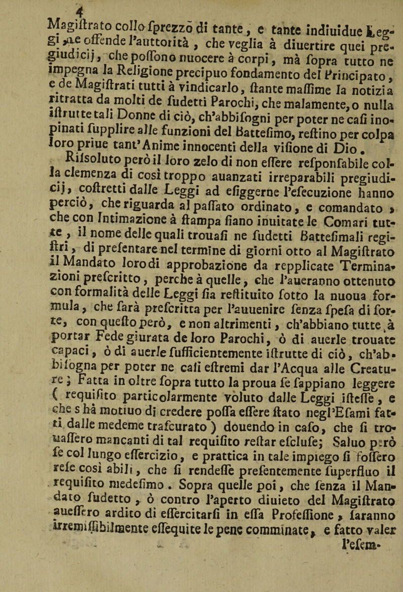 Magiitratocollofprezzodi tante, e tante indiuiduefce*- g| 3>-\e offende I’auttorità , che veglia à diuertire quei pre- giudjcjj, chepoffono nuocere à corpi, mà fopra tutto ne impegna la Religione precipuo fondamento del Principato. e de Magiftrati tutti à vindicarlo, ftante maflhne la notizia ritratta da molti de fudetti Parochi, che malamente, o nulla «trut te tali Donne di ciò, ch’abbifogni per poter ne cafi ino¬ pinati fupplire alle funzioni del Battefimo, reftino per colpa loro pr lue tant’ Anime innocenti della vifionedi Dio. Kilsoluto però il Joro zelo di non efTere refponfabile col¬ la clemenza di cosi troppo auanzati irreparabili pregiudi¬ ci j, coftretti dalle Leggi ad ^figgerne l’efecuzione hanno perciò, che riguarda al paffuto ordinato, c comandato > che con intimazione à ftampa fiano inuitate le Comari tut- ^ nome delle quali trouafi ne fudetti Battelimali regi- . di prefentarenel termine di giorni otto al Magiftrato il Mandato loro di approbazióne da repplicate Termina* £ioni preferitto, perche à quelle, che Paneranno ottenuto con formalità delle Leggi fia reftituito fotto la nuoua for¬ mula , che farà preferitta per l’auuenire fenza fpefa di for¬ te, con quello però, e non altrimenti, ch’abbiano tutte tà portar Fede giurata de loro Parochi, ò di auerle trouate capaci, òdi auerJefuflicientemente iftrutte di ciò, ch’ab¬ bi logna per poter ne cali eftremi dar l’Acqua alle Creatu¬ re j Fatta in oltre fopra tutto la proua fe fappiano leggere ( requifito particolarmente voluto dalle Leggi ifteffe, e che s ha raotiuo d| credere polfa edere flato negPEfami fat* ** dalle medeme trafeurato ) douendo in cafo, che fi tro- uafiero mancanti di tal requifito reftar efclufe; Saluo però ie col lungo edercizio, e prattica in tale impiego fi fodero refe così abili, che fi rendette prefencemente fuperfluo li requifito medefimo . Sopra quelle poi, che fenza il Man* dato fudetto , ò contro l’aperto diuieto del Magiftrato aueflcro ardito di edercitarfi in eda Profedìone > faranno memiflìbiimente eflequite le pene comminate > e fatto valer l’efem»