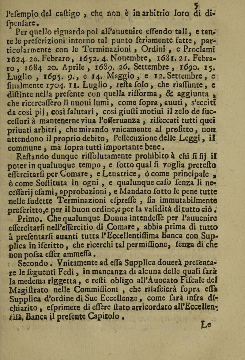 i’efempio del caftigo > che non è in arbitrio loro di di- fpenfàre. Per quello riguarda poi all’auuenire ellendo tali, e tan- te le preferizioni intorno tal punto feriamente fatte, par¬ ticolarmente con le Terminazioni > Ordini , e Proclami 1624 20. Febraro, 1652. 4. Nouembre, 1681. 2r. Febra- ro, i6$4 20. Aprile, 1689. 26. Settembre, 1690. 15. Luglio , 1695. 9., e 14. Maggio, e 12.Settembre, e: finalmente 1704. n. Luglio, retta folo, che riaffunte, e diftinte nella prefente con quella riffòrma, &amp; aggiunta » che ricercaflèro li nuoui lumi, come fopra, auuti, s’ecciti da così pij , così falutari, così giuiti motiui il zelo de fuc- ceffori à mantenerne viua l’offeruanza , rifeccati tutti quei priuati arbìtri, che mirando vnicamente al profitto, non attendono il proprio debito, l’effécuzione delle Leggi, il commune t mà lopra tutti importante bene. Reftando dunque riflToIutamente prohibitoà chi lilìj il poter in qualunque tempo , e l'otto qual fi voglia pretetto eflercitarfi per Comare, e Leuatrice, ò come principale a è come Softituta in ogni , e qualunque cafo fenza li ner cefiarij efami, approbazioni, e Mandato fotto le pene tutte nelle fudette Terminazioni elprelTe , Ila immutabilmente prefcritto,e per il buon ordine,e per la validità di tutto ciò Primo. Che qualunque Donna intendere per l’auuenire eflercitarfi nell’eflcrcitio di .Comare, abbia prima di tutto a prefentarfi auanti tutta l’EccelJentiffima Banca con Sup¬ plica in ifcritto, che ricerchi tal permiflìone, fenza di che non pofsa eflfer ammefla. Secondo. Vnitamente ad efià Supplica douerà prerenta- re le feguenti Fedi, in mancanza di alcuna delle quali farà la medema riggetta, e refti obligo ali’Auocato Fifcale del Magiftrato nelle Commiflìoni , che rilafcierà fopra efla Supplica d’ordine di Sue Eccellenze , come farà infra di- chiarito , efprimere di edere dato arricordaco aH’Eccellen* tifs. Banca il prefente Capitolo,