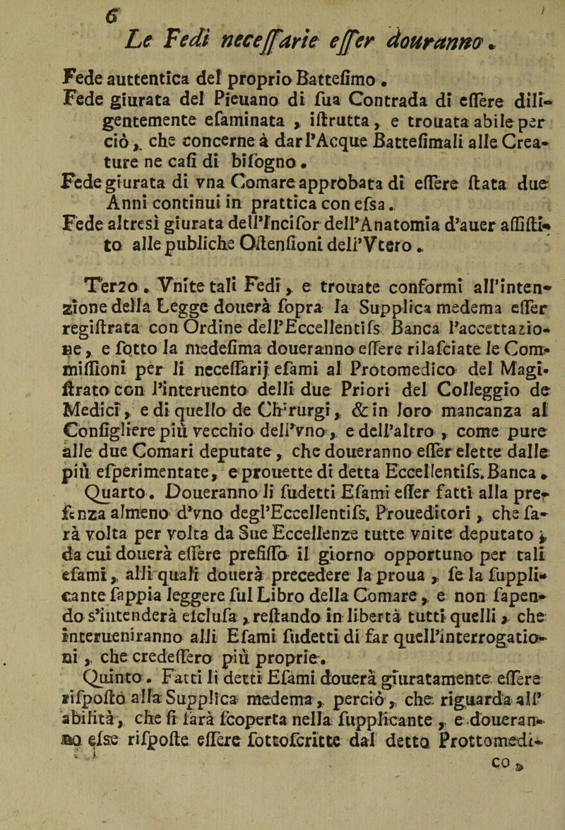 / e Le Fedi necejfarìe effe? do tiranne?. Fede auttentica del proprio Battefimo . Fede giurata del Pieuano di fua Contrada di eflère dili¬ gentemente efatninata , ilìrutta, e trouata abile per ciò *, che concerne à dar 1*Acque Battefimali alle Crea¬ ture ne cali di bìfógno. Fede giurata di vna Comare approbata di edere Hata due Anni continui in prattica con cfsa. Fede altresì giurata deU’fncifor dell’Anatomia d’auer a dì di¬ to allepubliche Qflenfionideli’Vtero * Terzo » Vnitetali Fedi* e trouate conformi all'inten¬ zione della Legge douerà fopra la Supplica medema efler regiltrata con Ordine delPEccellentifs Banca l’accettazio¬ ne, e fiotto la medefima doueranno edere rilafciate le Com* midloni per li necedàrij efami al Protomedico del Magi, fbato con l’interuento delli due Priori del Colleggio de Medici * e di quello de Or rurgi * &amp;in loro mancanza al Configgere più vecchio delPVno , e dell’altro, come pure alle due Comari deputate * che doueranno edèr elette dalle più elperimentate* eprouette di detta Eccelientifs. Banca » Quarto. Doueranno li fudetti Efami effer fatti alla pre¬ de nza almeno d’vno degl’EccelIentifs, Proueditori, che fa¬ rà volta per volta da Sue Eccellenze tutte vnite deputato * da cui douerà edere predilo il giorno opportuno per tali efami, alJi quali douerà precedere la proua * felafuppli* eante fappia leggere fui Libro della Comare* e non fapen- do s’intenderà elclufa, reftando in libertà tutti quelli > che interueniranno aldi Efami fudetti di far quell’interrogatio- ni , che credettero pili proprie. Quinto. Fac ti lì detti Efami douerà giuratamente edere rifpoftó alla Supplica medema, perciò * che, riguarda all’ abilità , che fi làrà feoperta nella fupplicante , e douerà n- ao else rifpofte eflère fottoferìtte dal detto Prottomedi- CO \