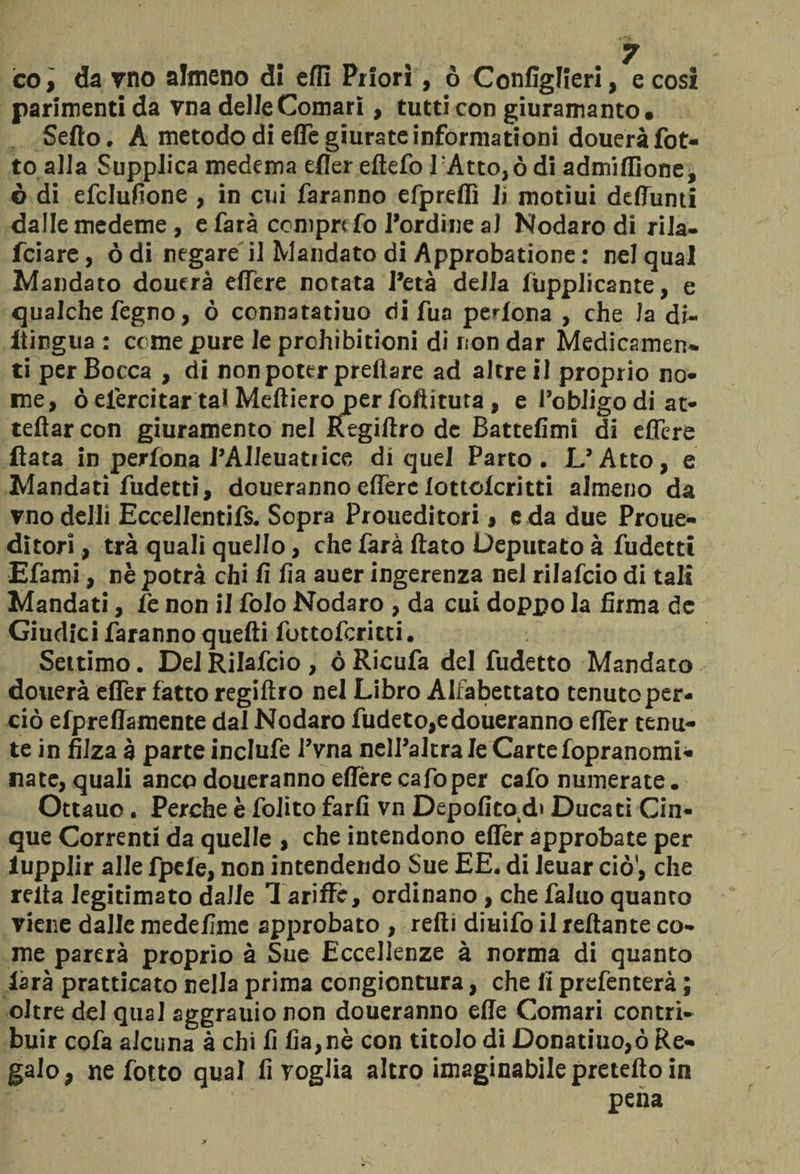 co, da vno almeno di elfi Priori, ò Configlìeri, e così parimenti da vna delle Comari, tutti con giuramanto. Sedo. A metodo di effe giurate inforniationi douerà fiot¬ to alla Supplica medema efter eftefo lAtto,ò di admifllone, ò di efclufione , in cui faranno efpreflì li motiui deffunti dalle medeme, e farà ccmprcfo l’ordine a) Nodaro di rila- fciare, ò di negare il Mandato di Approbatione : nei qual Mandato doutrà edere notata l’età della lupplicante, e qualche fegno, ò connatatiuo di fua pedona , che Ja di- itingua : come pure le prohibitioni di non dar Medicamen¬ ti per Bocca , di non poter preilare ad altre il proprio no¬ me, ò efiercitar tal Meftieroper foftituta, e l’obligodi ar¬ redar con giuramento nel Regiftro de Battefimi di eflère Hata in perfona l’AIleuatiice di quel Parto. L’Atto, e Mandati fudetti, douerannoeiferclottolcritti almeno da modelli Eccellentifs. Sopra Proueditori , e da due Proue- ditori, tra quali quello, che farà flato Deputato à fudetti Efami, nè potrà chi fi fia auer ingerenza nel rilafcio di tali Mandati, le non il Colo Nodaro , da cui doppo la firma de Giudici faranno quelli fottoferitti. Settimo. Dei Rilafcio, òRicufa del fudetto Mandato dotterà efler fatto regiftro nel Libro Alfabettato tenuto per¬ ciò elpreffamente dal Nodaro fudeto,edoueranno eflèr tenu¬ te in filza à parte inclufe l’vna nell’altra le Carte fopranomi- nate, quali anco doueranno eflère cafo per cafo numerate. Ottauo. Perche è folito farli vn Depofito.di Ducati Cin¬ que Correnti da quelle , che intendono eflèr approbate per lupplir alle fpele, non intendendo Sue EE. di leuar ciò', che reità Jegitimato dalie Tariffe, ordinano, che faluo quanto viene dalle medefime approbato , refli diuifo il reftante co¬ me parerà proprio à Sue Eccellenze à norma di quanto iarà pratticato nella prima congiontura, che li prefenterà ; oltre del qual aggrauio non doueranno effe Comari contri¬ buir cofa alcuna à chi fi fia,nè con titolo di Donatiuo,ò Re¬ galo, ne fotto qual fi voglia altro imaginabile pretefto in pena