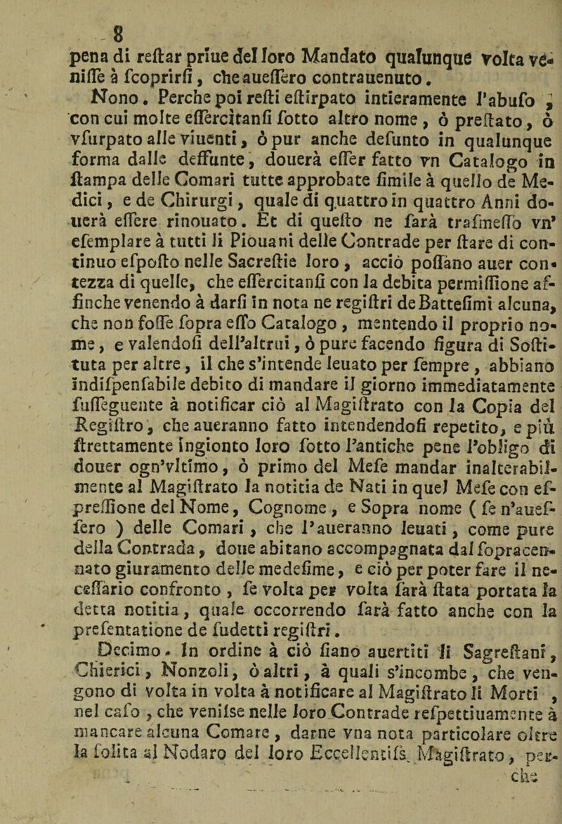 8 .. 1 pena di reftar priuedelloro Mandato qualunque volta ve¬ ni Uè à fcoprirfi, cheaueflèro contrauenuto. Nono. Perche poi redi edirpato intieramente V abufo j con cui molte eflèrcìtanfi fotto altro nome , ò predato, ò vfurpato alle viuenti, òpur anche defunto in qualunque forma dalle deffimte, douerà effer fatto vn Catalogo in ftampa delle Comari tutte approbate limile à quello de Me¬ dici , e de Chirurgi, quale di quattro in quattro Anni do¬ tterà edere rinouato. Et di quello ne farà trafinedò vn’ efemplare à tutti li Piouani delle Contrade per dare di con¬ tinuo efpolto nelle Sacrellie loro , acciò pollano auer con¬ tezza di quelle, che eflercitanfi con la debita permifilone af¬ finché venendo à darli in nota ne regidri deBattefimi alcuna, che non folle fopra erto Catalogo , mentendo il proprio no¬ me , e valendoli dell’altrui, ò pure facendo figura di Sodi- tuta per altre, il che s’intende leuato per Tempre , abbiano Indilpenfabile debito di mandare il giorno immediatamente fufleguente à notificar ciò al Magidrato con la Copia del Segillro, cheaueranno fatto intendendoli repetito, e più dettamente ingionto loro fotto l’antiche pene l’obligo di douer ogn’vltimo, ò primo del Mefe mandar inalterabil¬ mente al Magidrato la notitia de Nati in quel Mefe con ef- prellione del Nome, Cognome, e Sopra nome ( fe n’auef- lero ) delle Comari, che Parleranno leuati, come pure della Contrada, dotte abitano accompagnata dalfopracen- nato giuramento delle medefime, e ciò per poter fare il ne- cefiàrio confronto , fe volta per volta farà data portata la detta notitia, quale occorrendo farà fatto anche con la prefentatione de fudetti regidri. Decimo. In ordine à ciò fiano auertiti li Sagredani, Chierici, Nonzoli, òaltri, à quali s’incombe, che ven¬ gono di volta in volta à notificare al Magidrato li Morti , nel calo , che venilse nelle loro Contrade refpettiuamente à mancare alcuna Comare, darne vnanota particolare oltre la lolita ai Nodaro del loro Eccellenti^. Magidrato, per¬ che \ -j