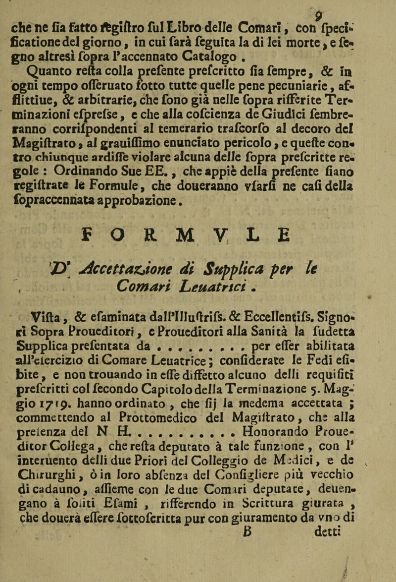 che ne Ca fatto ftgiftro fui Libro delle Comari, con fpeci* ficatione del giorno, in cui farà feguita la di lei morte , e fe- gno altresì fopra l’accennato Catalogo . Quanto retta colla prefente prefcritto fia Tempre, & ia ogni tempo ottèruato fotto tutte quelle pene pecuniarie, af« flittiue, & arbitrarie, che fono già nelle fopra riffèrite Ter¬ minazioni efprelse, e che alla cofcienza de Giudici fembre- ranno corrilpondenti al temerario trafcorfo al decoro del Magiftrato , ai grauifiìmo enunciato pericolo, e quefte con¬ tro chiunque ardifle violare alcuna delle fopra prefcritte re¬ gole : Ordinando Sue EE., che appiè delia prefente fiano regiftrate le Formule, che doneranno viàri! ne cali della fopraccennata approbazione. F O R M V L E Z>* Accettazjone di Supplica per le Comari Leuatnci. Villa, & efaminata dall’IHuttrifs. Se Eccellentifs. Signo¬ ri Sopra Proueditori, eProueditori alla Sanità la fudetta Supplica prefentata da.per eiTer abilitata all’ciercizio di Comare Leuatrice ; confidente le Fedi eli- bite, e non trouando in effe diffetto alcuno delti requifiti preferitti col fecondo CapitolodellaTerminazione 5. Mag¬ gio 17(9. hanno ordinato , che lìj la medema accettata ; commettendo al Prottomedico del Magiltrato, che alla preienza del N H.Honorando Proue- ditor Collega, che retta deputato à tale Funzione , con 1* interuento detti due Priori del CoIIeggio de Medici, e de Chirurghi, ò in loro abfenza del Gonfigliere più vecchio di cadauno, aflìeme con le due Comari deputate, deuen- gano à fonti Efami , rilFercndo in Scrittura giurata , che douerà eflere fottoferitta pur con giuramento da vno di 3 detti