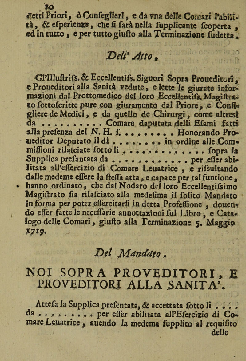 «Setti Priori, ò Confeglieri, c da vna delle Comari l’abiK- tà, &amp; efperienze, che fi farà Della fupplicante fcoperta , ed in tutto , c per tutto giufto alla Terminazione fudetta « Deli' jìtto » CJl’IIIuftrifs. &amp; Eccellenti^. Signori Sopra Proueditori, eProueditorialla Sanità vedute, elette le giurate infor¬ mazioni dal Protomedico del loro Eccellentifs. Magiftra. to fottofcritte pure con giuramento dal Priore , e Confi» gliere de Medici, e da quello de Chirurgi, come altresì da .. ... . Comare daputata delli Efami fatti alla prefenza del ,N. H. fi ...... , . Honorando Pro- ueditor Deputato il dì . ....... in ordine alle Com« miflìoni rilalciate foto li , ............ fopra la Supplica prefantatada ..per efler abi¬ litata all’eflcrcizio di Ounare Leuatrice , .e risultando dalle medeme edere la ftelTà atta, e capace per tal funtione, hanno ordinato, che dal Nodaro del loro Eccellentifsimo Magiftrato fia rilafciato alla medefima il folito Mandato in forma per poter effércitarli in detta Profcflione , douen» do e (Ter fatte le necelfarie annotazioni fui l.ibro , e Cata¬ logo delle Comari, giufto alla Terminazione 5. Maggio Del Mandato, NOI SOPRA PROVEDITORI, E PROVEDITORI ALLA SANITÀ*. • • Attefa la Supplica prefentata, &amp; accettata fotto li da , ......... per efler abilitata all’Efercizio di Co» mare Leuatrice , auendo la medcma fupplito ai requifito delle