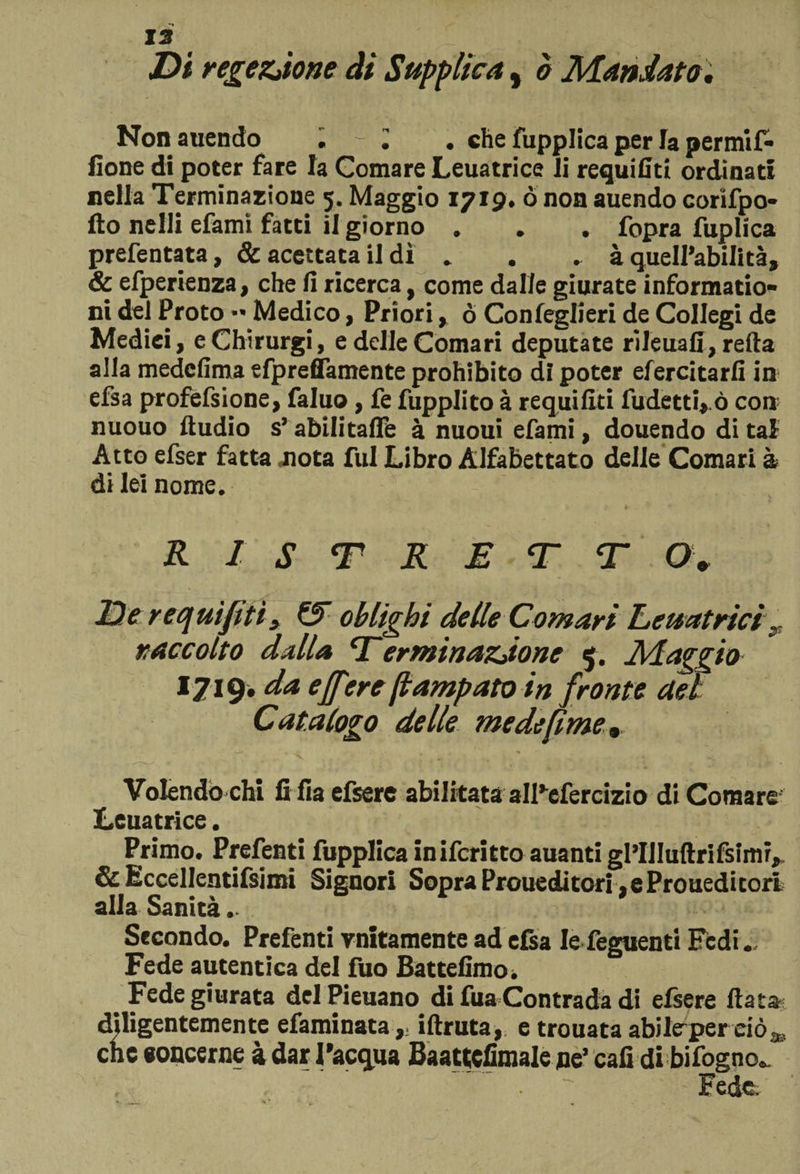 Di regezjone ài Supplica, è Mandata. Non auendo « - • . che fupplica per fa permif- fione di poter fare la Comare Leuatrice li requifiti ordinati nella Terminazione 5. Maggio 1719* ò non auendo corifpo- fto nelli efamì fatti il giorno * • • fopra fuplìca prefentata, &amp; acettata il dì . . .. à quell’abilità, &amp; efperienza, che fi ricerca, come dalle giurate informatio- ni del Proto Medico, Prioriò Confeglieri de Collegi de Medici, eChirurgi, e delle Comari deputate rileuafi, refta alla medefima efpreflamente prohibito di poter efercitarfi in efsa profefsione, faluo, fe fupplito à requifiti fudetti, ò con nuouo Audio s’abilitafle à nuoui efami, douendo di tal Atto efser fatta nota fui Libro Alfabettato delle Comari &amp; di lei nome. R 1 S T R E T T O. De requifiti* &amp; oh Ughi delle Comari L>euatrtci y raccolto dalla Terminazjonc $. Maggio 1719. da e(fere fi amputo in fronte del Catalogo delle me de [ime . „ t ■ , •» • Volendo chi fifia efsere abilitata all’efercizio di Comare Leuatrice. Primo. Prefenti fupplica inifcritto auanti gl’IJIuftrifsimr,. &amp; Eccellentifsimi Signori SopraProueditori.eProueditori alla Sanità Secondo. Prefenti Tritamente ad efsa Iefeguenti Fedi. Fede autentica del fuo Battefimo. Fede giurata delPieuano di fua Contrada di elsere fiata diligentemente efaminataiftruta, e trouata abilerperriò* cnc eoncerne à dar l'acqua Baattcfimale pe’ cali di bifogno^ Fede,