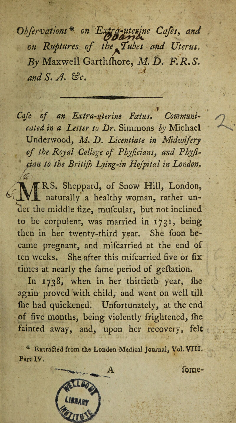 Obfervatlons * on Cafes, o/z Ruptures of the^ftubes and Uterus• J5y Maxwell Garthlhore, M. I)® F.R.S* and S. A. &c. Cafe of an Extra-uterine Fcetus• Communi¬ cated in a Letter to Dr. Simmons by Michael Underwood, 7U. D. Licentiate in Midwifery of the Royal College of Phyficians, and Phyfi- pan to the Britifh Lying-in Hofptal in London. RS. Sheppard, of Snow Hill, London, naturally a healthy woman, rather un¬ der the middle lize, mufcular, but not inclined to be corpulent, was married in 1731, being then in her twenty-third year. She foon be¬ came pregnant, and mifcarried at the end of ten weeks. She after this mifcarried five or fix times at nearly the fame period of geftation. In 1738, when in her thirtieth year, (he again proved with child, and went on well till (he had quickened. Unfortunately, at the end of five months, being violently frightened, (he fainted away, and, upon her recovery, felt * Extrafted from the London Medical Journal, Vol.VTIL Part IV. n fame-