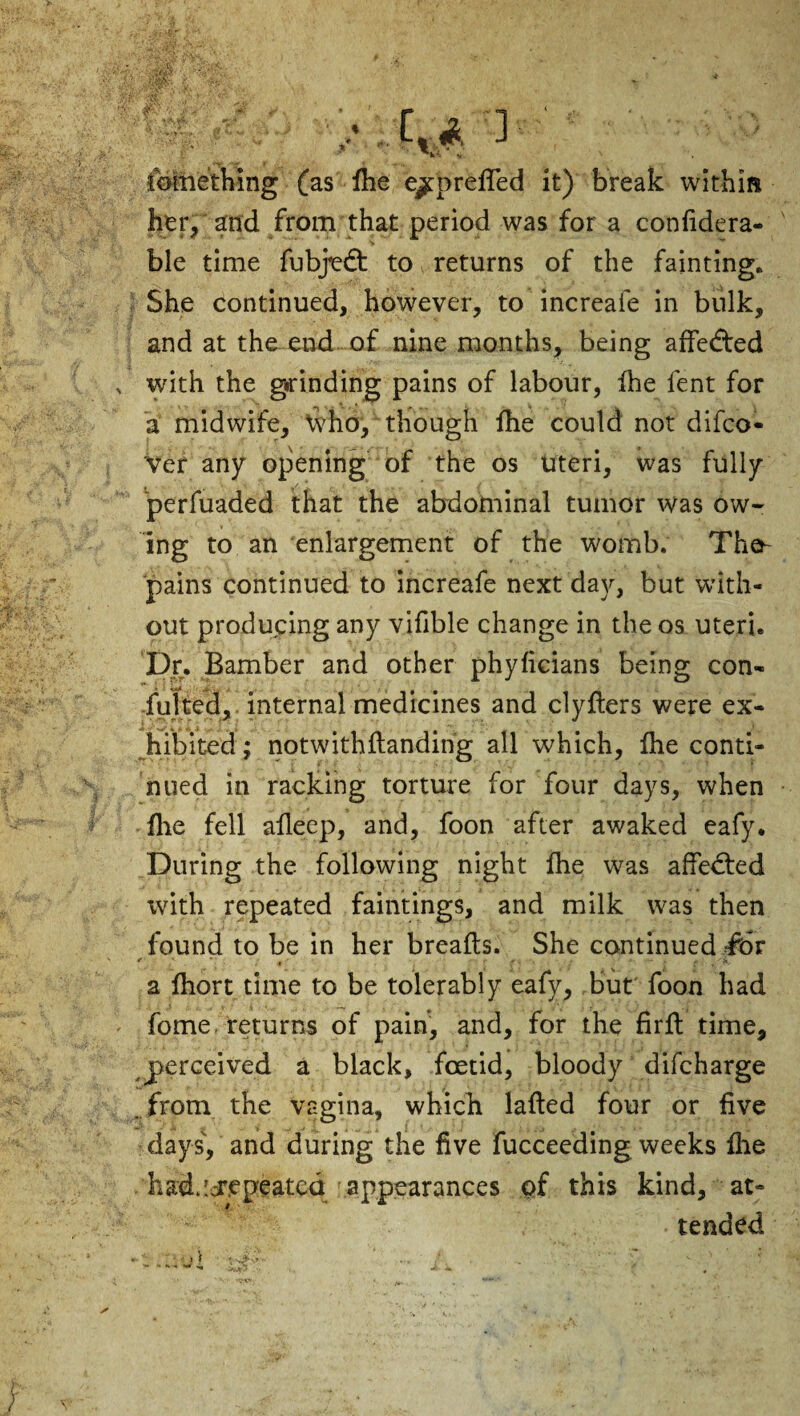 fomething (as She e/prefled it) break within her, and from that period was for a confidera- ble time fubjedt to returns of the fainting. She continued, however, to increafe in bulk, and at the end of nine months, being affedted with the grinding pains of labour, fhe lent for a midwife, Who, though fhe could not difco- 'vef any opening of the os Uteri, was fully perfuaded that the abdominal tumor was ow¬ ing to an enlargement of the womb. The- pains continued to increafe next day, but with¬ out producing any vifible change in the os uteri* Dr. Bamber and other phyficians being con¬ sulted, internal medicines and clyfters were ex¬ hibited ; notwithHanding all which, fhe conti¬ nued in racking torture for four days, when fire fell aHeep, and, foon after awaked eafy. During the following night fhe was affedted with repeated faintings, and milk was then found to be in her breafts. She continued fur e ' * . ' r f . , r >■ — i. f, a lhort time to be tolerably eafy, but foon had fome returns of pain, and, for the firjft time, perceived a black, foetid, bloody difcharge . from the vagina, which lafted four or five days', and during the five Succeeding weeks fire liad.icr.epeated appearances of this kind, at- • tended