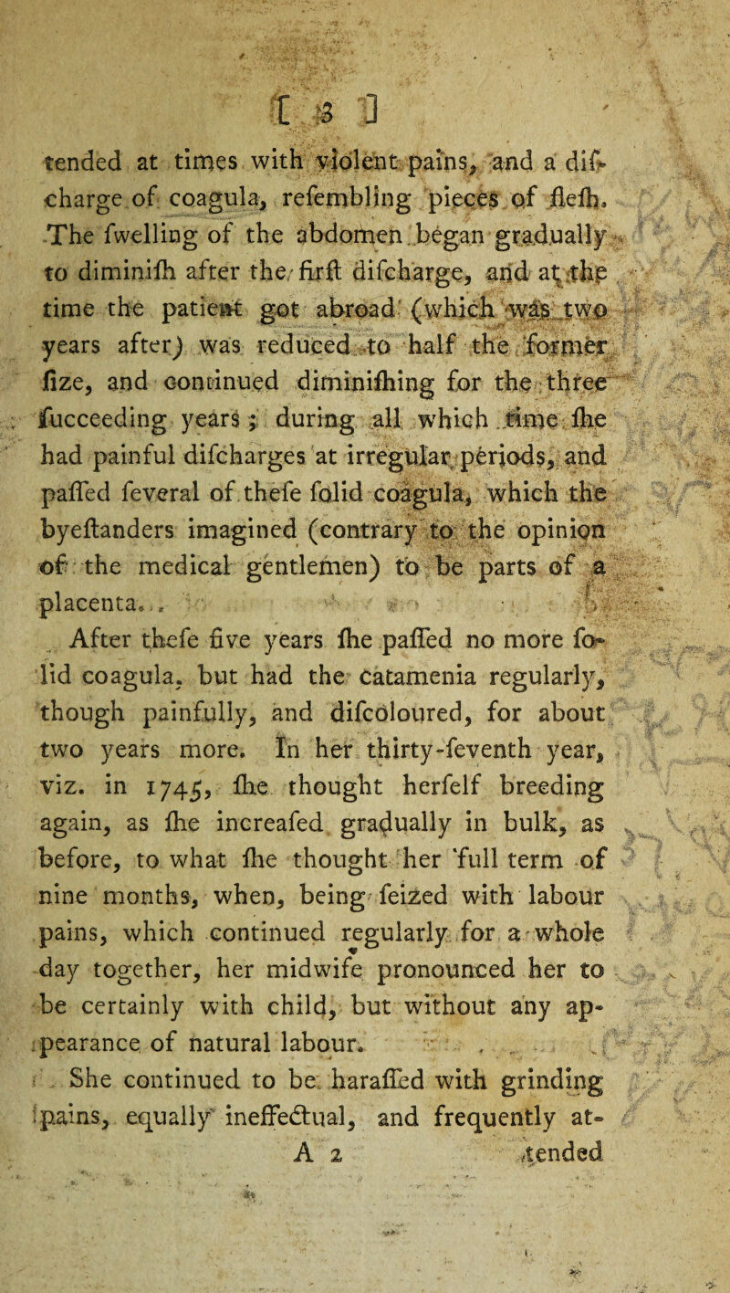 tended at times with violent pains, and a dis¬ charge of coagula, refembling pieces of fiefh. The Swelling of the abdomen began gradually to diminifii after the. firft discharge, and at .the time the patient got abroad (which wasi two years after) was reduced 4b half the !foimbr fize, and continued diminishing for the three Succeeding years ; during all which . time fhe had painful discharges at irregular periods, and palled Several of thefe Solid coagula, which the byeltanders imagined (contrary to the opinion of the medical gentlemen placenta,,, After thefe five years Ihe pafifed no more So¬ lid coagula. but had the Catamenia regularly, though painfully, and difcoloured, for about two years more. In her thirty-Seventh year, viz. in 1745, ihe thought herfelf breeding again, as file increafed gradually in bulk, as before, to what file thought her ‘full term of nine months, when, being Seized with labour pains, which continued regularly for a-whole day together, her midwife pronounced her to be certainly with child, but without any ap« pearance of natural labour. She continued to be. harafled with grinding pains, equally ineffectual, and frequently at- A z ,/tended ) to be parts of a