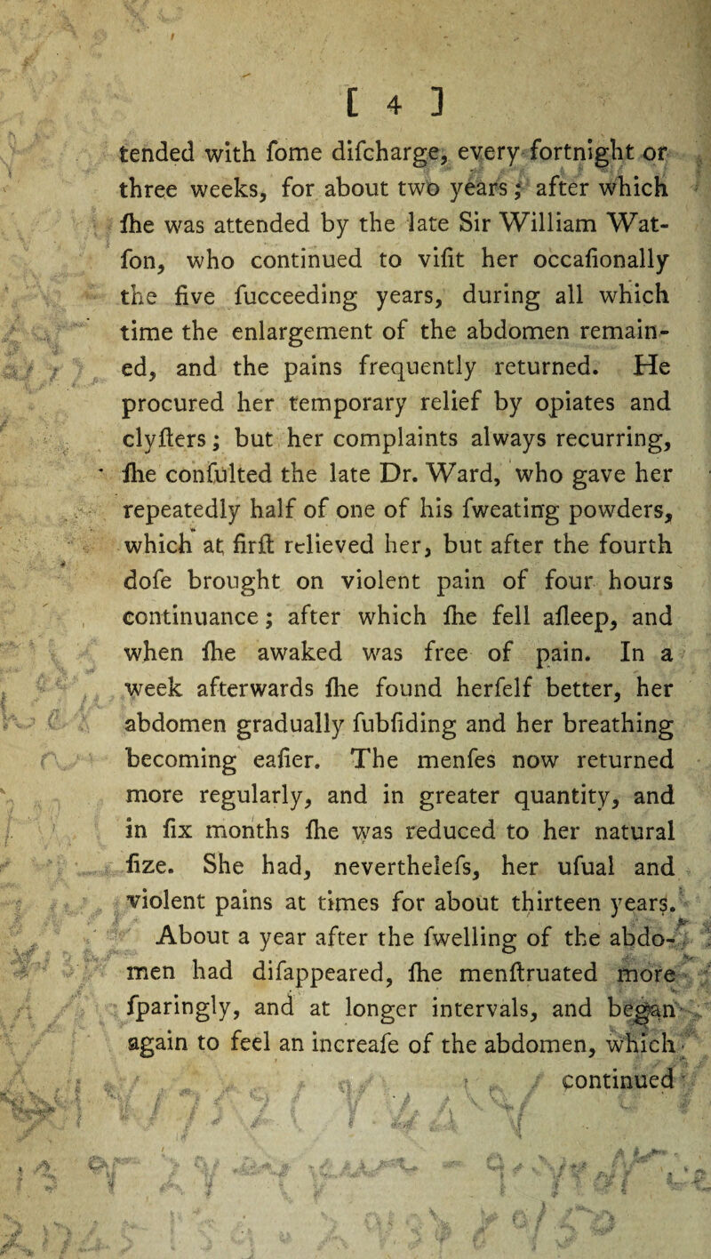 tended with fome difcharge, every fortnight or three weeks, for about two years; after which fhe was attended by the late Sir William Wat- fon, who continued to vifit her occafionally the five fucceeding years, during all which time the enlargement of the abdomen remain¬ ed, and the pains frequently returned. He procured her temporary relief by opiates and clyfters; but her complaints always recurring, fhe confulted the late Dr. Ward, who gave her repeatedly half of one of his fweating powders, which at; firft relieved her, but after the fourth dofe brought on violent pain of four hours continuance; after which fhe fell afleep, and when fhe awaked was free of pain. In a week afterwards fhe found herfelf better, her abdomen gradually fubliding and her breathing becoming eafier. The menfes now returned more regularly, and in greater quantity, and in fix months fhe was reduced to her natural fize. She had, neverthelefs, her ufual and violent pains at times for about thirteen years. About a year after the fwelling of the abdo¬ men had difappeared, fhe menflruated more fparingly, and at longer intervals, and began again to feel an increafe of the abdomen, which # ci./ % continued f t . N _ a i „ f