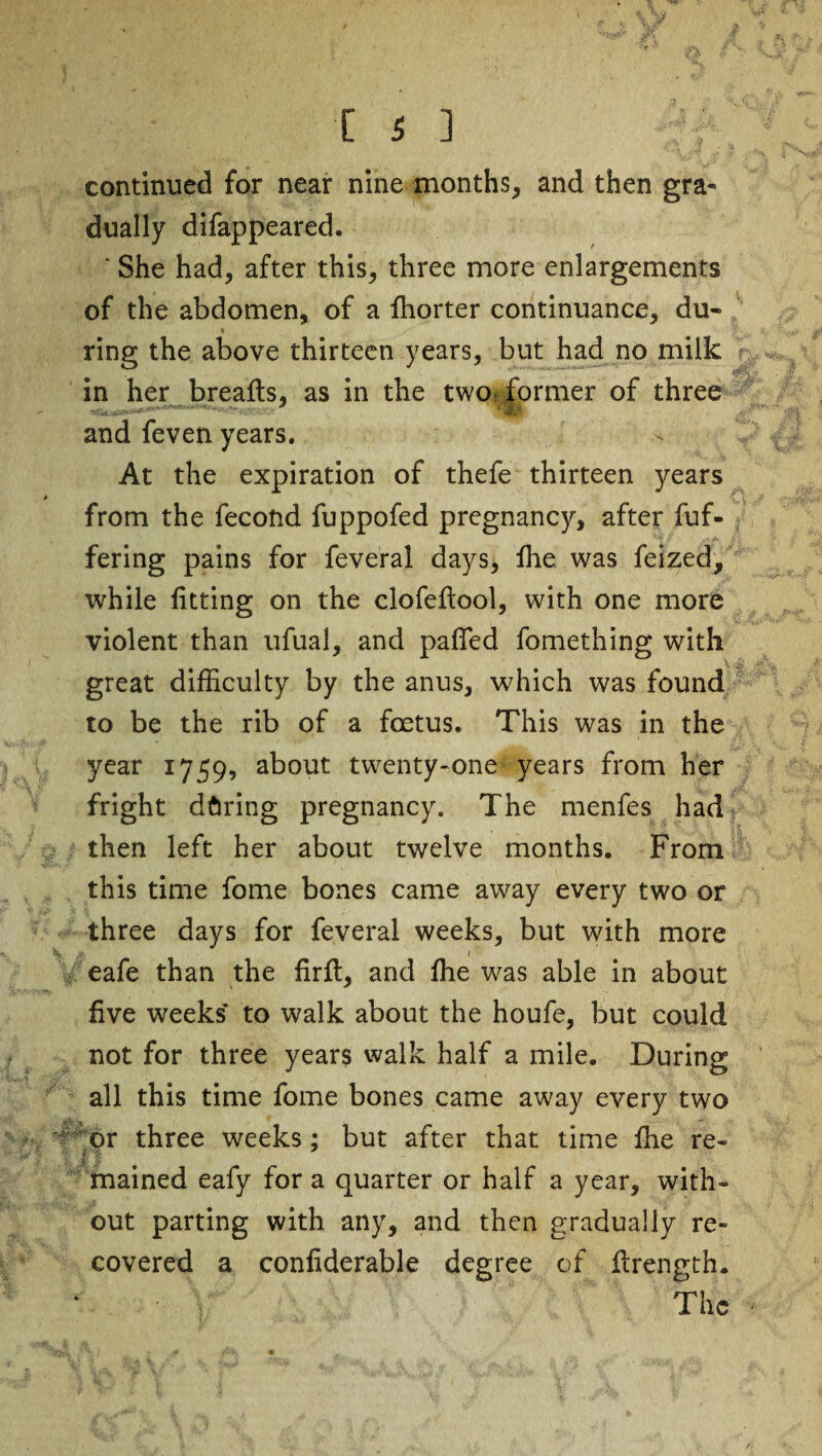 continued for near nine months, and then gra¬ dually difappeared. * She had, after this, three more enlargements of the abdomen, of a ffiorter continuance, du- * ring the above thirteen years, but had no milk in her breafts, as in the two: former of three and feven years. At the expiration of thefe thirteen years from the fecond fuppofed pregnancy, after fuf- fering pains for feveral days, ffie was feized, while fitting on the clofeftool, with one more violent than ufual, and pafled fomething with great difficulty by the anus, which was found to be the rib of a foetus. This was in the year 1759, about twenty-one years from her fright dftring pregnancy. The menfes had then left her about twelve months. From this time fome bones came away every two or three days for feveral weeks, but with more eafe than the fir ft, and ffie was able in about five weeks to walk about the houfe, but could not for three years walk half a mile. During all this time fome bones came away every two or three weeks; but after that time ffie re- l mained eafy for a quarter or half a year, with¬ out parting with any, and then gradually re¬ covered a confiderable degree of ftrength. The