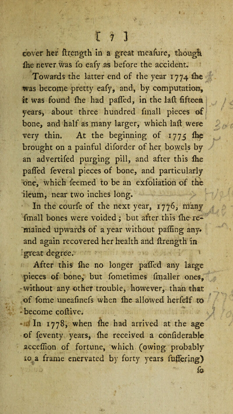 cover her ftrength in a great meafure, though Ihe never was fo eafy as before the accident. Towards the latter end of the year 1774 Ibe was become pretty eafy, and, by computation, it was found fhe had pafled, in the laft fifteen years, about three hundred fmall pieces of bone, and half as many larger, which laft were very thin. At the beginning of 1775 fire brought on a painful diforder of her bowels by an advertifed purging pill, and after this Ihe pafied feveral pieces of bone, and particularly one, which feemed to be an exfoliation of the ileum, near two inches long. In the courfe of the next year, 1776, many fmall bones were voided ; but after this fne re¬ mained upwards of a year without palling any* and again recovered her health and ftrength in great degree. * After this fhe no longer pafted any large pieces of bone, but fometimes IhiaMer ones, without any other trouble, however, than that of fome uneafinefs when Ihe allowed herfeif t© - become coftive. In 1778, when ftie had arrived at the age of feventy years, (he received a confiderable accefiion of fortune, which (owing probably io a frame enervated by forty years fbftering) &