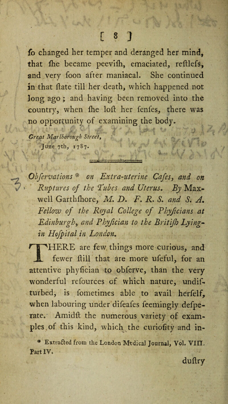 [«] fo changed her temper and deranged her mind, that fhe became peevifh, emaciated, reftlefs, and very foon after maniacal. She continued in that date till her death, which happened not long ago; and having been removed into the country, when fhe loft her fenles, there was no opportunity of examining the body. mk *&&&• I -id&ii i I Great Marlborough Street, , June 7th, 1787. Obfervations * on Extra-uterine Cafes, and on ‘ Ruptures of the Tubes and Uterus. By Max¬ well Garth fhore, M. D. F. R. S. and S. A. Fellow of the Royal College of Phyficians at Edinburgh, and Phyfician to the Britijh Lying- in Hofpital in London. ^T^HERE are few, things more curious, and JL fewer dill that are more ufeful, for an attentive phyfician to obferve, than the very wonderful refources of which nature, undid, turbed, is fometimes able to avail herfelf, when labouring under difeafes fee mi ugly defpe- rate. Amidft the numerous variety of exam¬ ples,of this kind, which the curiofity and in- # Extracted from the London Mtdical Journal, Vol. VIIL Partly* du dry