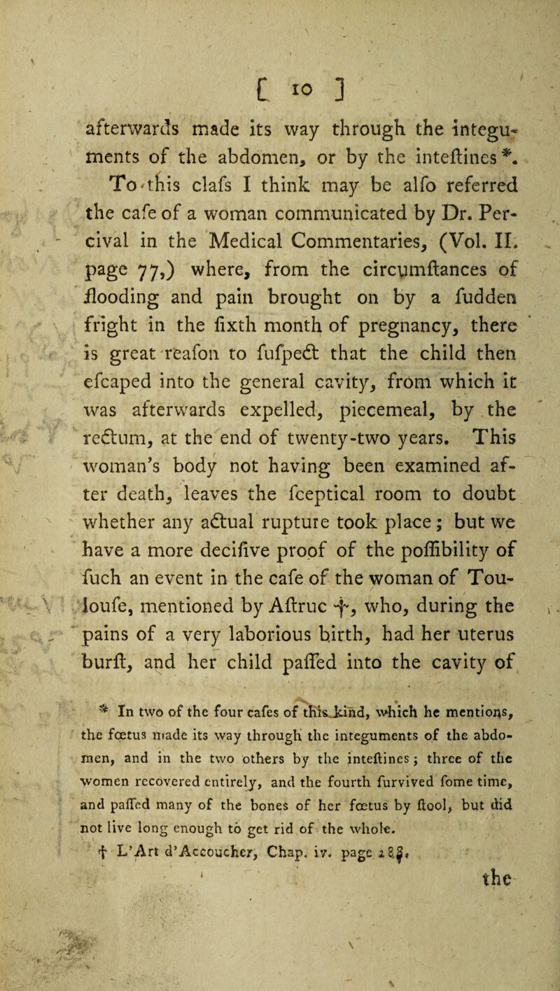 afterwards made its way through the integu¬ ments of the abdomen, or by the inteflines*. To'this clafs I think may be alfo referred the cafe of a woman communicated by Dr. Per- cival in the Medical Commentaries, (Vol. II. page 77,) where, from the circymftances of flooding and pain brought on by a fudden fright in the lixth month of pregnancy, there is great reafon to fufpedt that the child then efcaped into the general cavity, from which it was afterwards expelled, piecemeal, by the redtum, at the end of twenty-two years. This woman's body not having been examined af¬ ter death, leaves the fceptical room to doubt whether any adtual rupture took place ; but we have a more decilive proof of the poffibility of fuch an event in the cafe of the woman of Tou- loufe, mentioned by Aftruc who, during the pains of a very laborious birth, had her uterus burlt, and her child paffed into the cavity of ** In two of the four cafes of thkjdnd, which he mentions, the foetus made its way through the integuments of the abdo¬ men, and in the two others by the inteftines j three of the women recovered entirely, and the fourth furvived fome time, and paffed many of the bones of her foetus by flool, but did not live long enough to get rid of the whole. f L’Art d’Accoucher, Chap. iy. page z8,|*