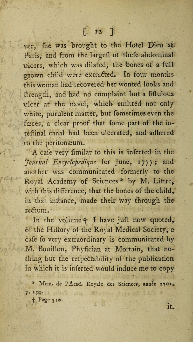 ver, flic was brought to the Hotel Dieu at Paris, and from the large# of thefe abdominal ulcers, which was dilated, the bones of a full grown child were extracted* In four months this woman had recovered her wonted looks and ftrength, and had no complaint but a fiftulous ulcer at the navel, which emitted not only white,, purulent matter, but fometimes even the faxes, a clear proof that fome part of the in- teftina! canal had been ulcerated, and adhered to the peritonaeum. A cafe very fimilar to this is inferted in the Journal Encyclopedique for June, 1777; and another was communicated • formerly to the Royal Academy of Sciences* by M. Littre, with this difference, that the bones of the child, in that inftance, made their way through the return. In the volumeI have juft now quoted, of the Hiftory of the Royal Medical Society, a cafe fo very extraordinary is communicated by M. Bouillon, Phyfician at Mortain, that no¬ thing but the refpedbability of the publication in which it is infertedwould induce me to copy * ^ * Mem. dfr I*Acad. Royale dcs Sciences, amice 1702,., p, 234. t Page 3*« ' • , it.