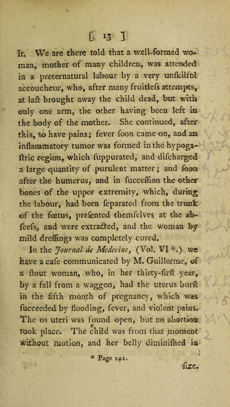 it. We are there told that a well-formed wo¬ man., mother of many children, was attended in a preternatural labour by a very unfkilfnl accoucheur, who, after many fruitlefs attempts, at laifc brought away the child dead, but with only one arm, the other having been left in the body of the mother. She continued, after this, to have pains; fever foon came on, and an inflammatory tumor was formed in the hypoga- ftric region, which fuppurated, and difcharged a large quantity of purulent matter; and foon after the humerus, and in fuccefflon the other bones of the upper extremity, which, during the labour, had been feparated from the trunk of the foetus, prefented themfelves at the ab- fcefs, and were extracted, and the woman by mild dreflings was completely cured. In the Journal dt Mededne, (Vol. VI ^.) have a cafe communicated by M. Guillermo, of a flout woman, who, in her thirty-firfl year, by a fall from a waggon, had the uterus buffi in the .fifth month of pregnancy, which was fucceeded by flooding, fever, and violent pains* The os uteri was found open, but no abortion took place. The child was from that moment without motion, and her belly diminiflied m ■flZ£~ * P^ge 292.