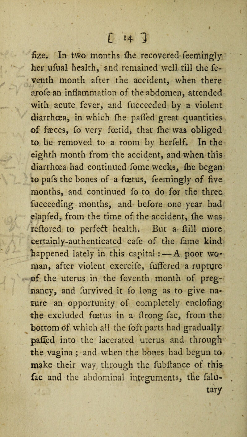 t [ 14 1 fize. In two months fhe recovered feemingly her ufual health, and remained well till the fe- venth month after the accident, when there arofe an inflammation of the abdomen, attended with acute fever, and fucceeded by a violent diarrhoea, in which fhe pafTed great quantities of fseces, fo very foetid, that fhe was obliged to be removed to a room by herfelf. In the eighth month from the accident, and when this diarrhoea had continued fome weeks, fhe began to pafs the bones of a foetus, feemingly of five months, and continued fo to do for the three fucceeding months, and before one year had elapfed, from the time of the accident, fhe was ieflored to perfedl health. But a ftill more certainly-authenticated cafe of the fame kind happened lately in this capital: — A poor wo¬ man, after violent exercife, fuffered a rupture of the uterus in the feventh month of preg¬ nancy, and furvived it fo long as to give na¬ ture an opportunity of completely enclofing the excluded foetus in a flrong fac, from the bottom of which all the foft parts had gradually paffed into the lacerated uterus and through the vagina ; and when the bones had begun to make their way through the fubflance of this fac and the abdominal integuments, tHe falu- tary