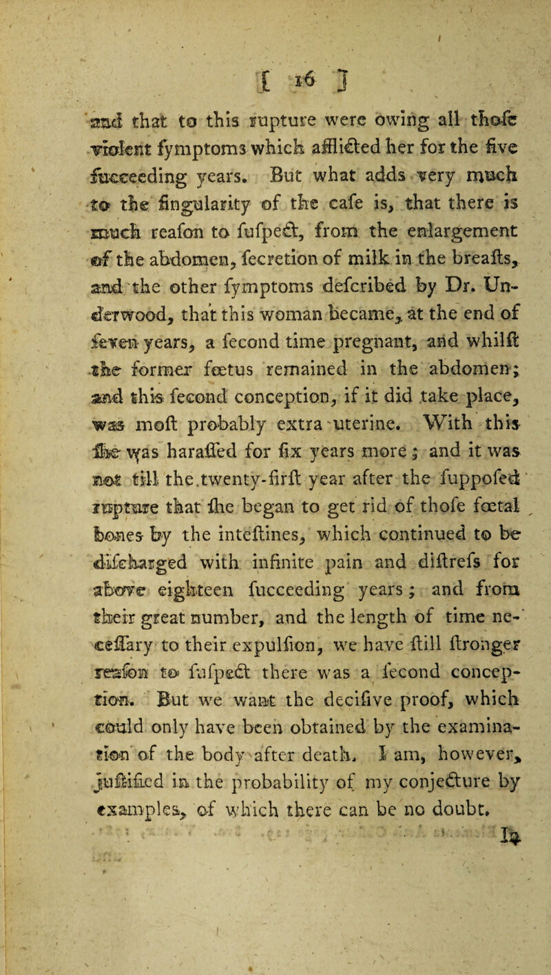 / [ j . smd that to this rupture were owing all thafc violent fymptoms which afflicted her for the five fucceeding years. But what adds very much ■to the finguiarky of the cafe is, that there is much reafon to fufpeCt, from the enlargement ©f the abdomen, fecretion of milk in the breaks, and the other fymptoms defcribed by Dr. Un¬ derwood, that this woman became,, at the end of fevefi years, a fecond time pregnant, and whilk the former foetus remained in the abdomen; and this fecond conception, if it did take place, was moft probably extra uterine. With this fe \yas haraffed for fix years more ; and it was not till the.twenty-firk year after the fuppofed inptmre that fhe began to get rid of thofe foetal tones by the intekines, which continued to be discharged with infinite pain and diftrefs for above eighteen fucceeding years; and from their great number, and the length of time ne-' cekary to their expulfion, we have kill kronger reufon to fufpedt there was a fecond concep¬ tion. But we want the decifive proof, which could only have been obtained by the examina¬ tion of the body after death, lam, however, jukified in the probability of my conjecture by examples, of which there can be no doubt.