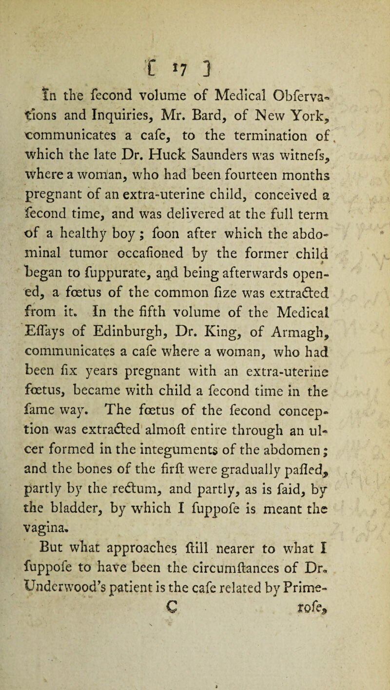 C *7 3 tn the fecond volume of Medical Obferva- tions and Inquiries, Mr. Bard, of New York, communicates a cafe, to the termination of. which the late Dr. Huck Saunders was witnefs, where a woman, who had been fourteen months pregnant of an extra-uterine child, conceived a fecond time, and was delivered at the full term of a healthy boy; foon after which the abdo¬ minal tumor occafioned by the former child began to fuppurate, and being afterwards open¬ ed, a foetus of the common fize was extracted from it. In the fifth volume of the Medical Eflays of Edinburgh, Dr. King, of Armagh, communicates a cafe where a woman, who had been fix years pregnant with an extra-uterine foetus, became with child a fecond time in the fame way. The foetus of the fecond concep¬ tion was extracted aimed entire through an ul¬ cer formed in the integuments of the abdomen; and the bones of the firft were gradually pafled„ partly by the redtum, and partly, as is faid, by the bladder, by which I fuppofe is meant the vagina. But what approaches Hill nearer to what I fuppoie to have been the circumftances of Dr* Underwood's patient is the cafe related by Prime- C rofe. 1