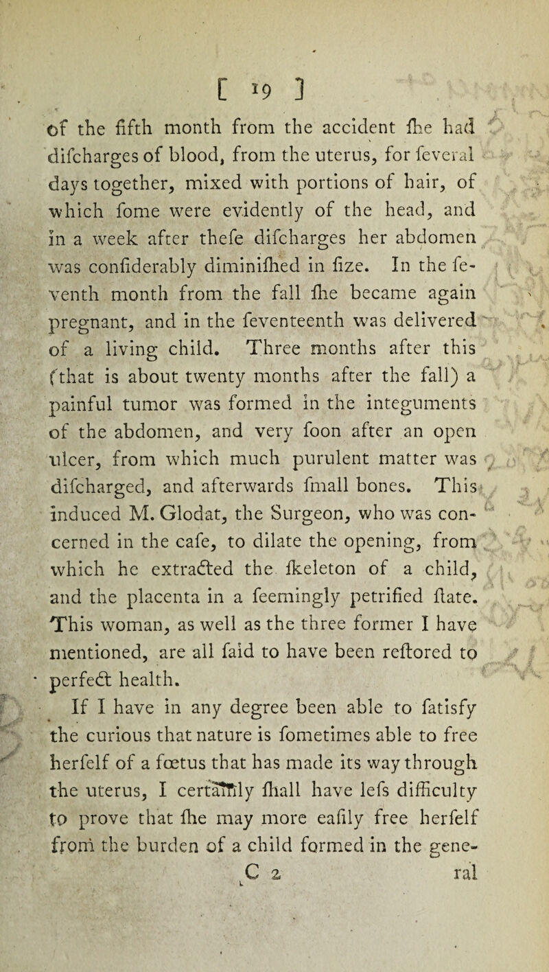 ( C 19 3 of the fifth month from the accident fihe had difcharges of blood, from the uterus, for feveral days together, mixed with portions of hair, of which fome were evidently of the head, and in a week after thefe difcharges her abdomen was confiderably diminilhed in fize. In the fe- venth month from the fall five became again pregnant, and in the feventeenth was delivered of a living child. Three months after this ( that is about twenty months after the fall) a painful tumor was formed in the integuments of the abdomen, and very foon after an open ulcer, from which much purulent matter was difcharged, and afterwards fmall bones. This induced M. Glodat, the Surgeon, who was con* cerned in the cafe, to dilate the opening, from which he extracted the fkeleton of a child, and the placenta in a feemingly petrified date. This woman, as well as the three former I have mentioned, are all faid to have been reftored to * perfedt health. If I have in any degree been able to fatisfy the curious that nature is fometimes able to free herfelf of a foetus that has made its way through the uterus, I certaifily fhall have lefs difficulty to prove that die may more eafily free herfelf from the burden of a child formed in the gene- C a ral