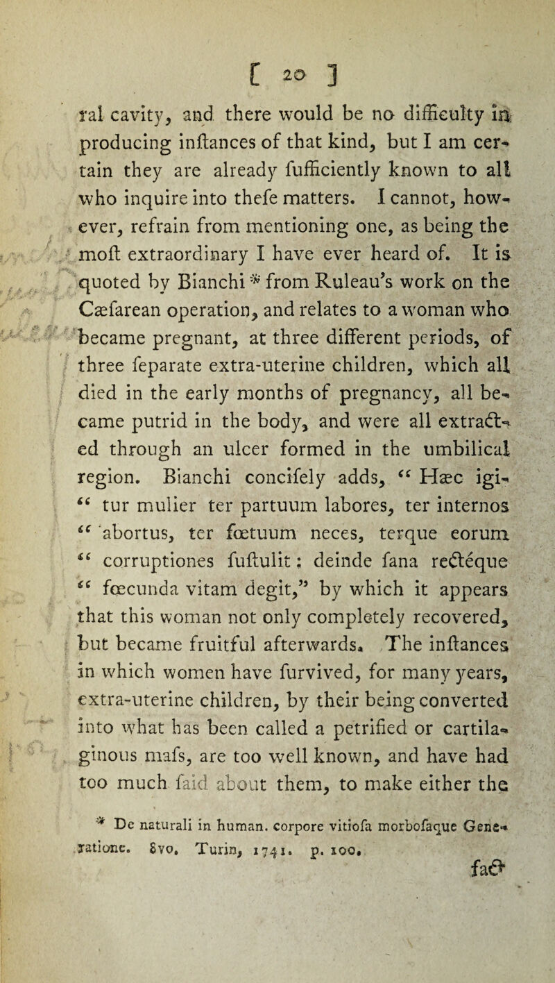 ral cavity, and there would be no difficulty in producing inftances of that kind, but I am cer* tain they are already fufficiently known to all who inquire into thefe matters. I cannot, how¬ ever, refrain from mentioning one, as being the mod extraordinary I have ever heard of. It is quoted by Bianchi * from Ruleau’s work on the Czefarean operation* and relates to a woman who became pregnant, at three different periods, of three feparate extra-uterine children, which all died in the early months of pregnancy, all be* came putrid in the body, and were all extradU ed through an ulcer formed in the umbilical region. Bianchi concifely adds, “ Haec igi* “ tur mulier ter partuum labores, ter internos “ abortus, ter foetuum neces, terque eorum i( corruptiones fuffulit; deinde fana redleque fcecunda vitam degit,” by which it appears that this woman not only completely recovered, but became fruitful afterwards. The inftances in which women have furvived, for many years, extra-uterine children, by their being converted into what has been called a petrified or cartila* gtnous mafs, are too well known, and have had too much laid about them, to make either the * De naturali in human, corpore vitiofa morbofaque Gene* jatione. Svo, Turin, 1741. p. 100. faO*