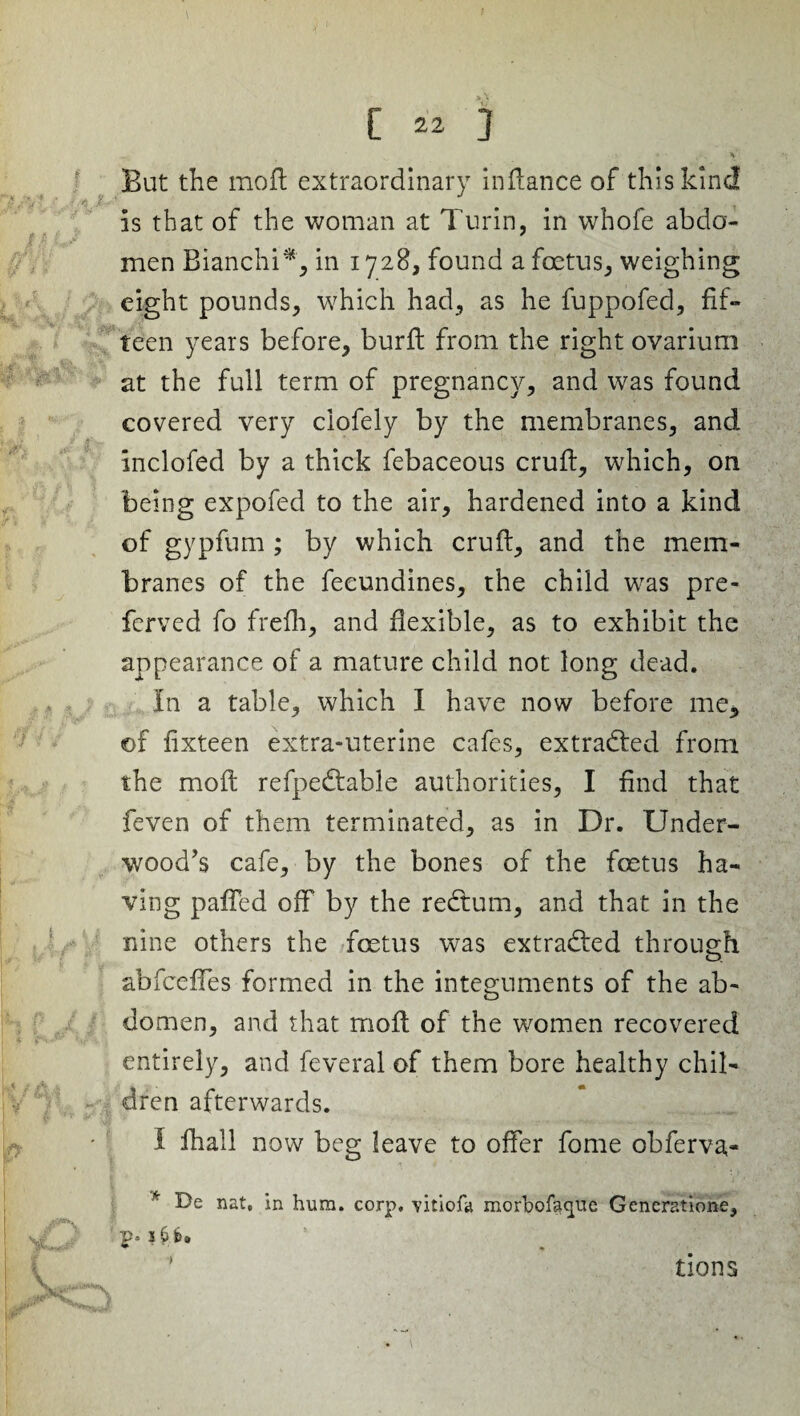 v. * • ,*•; V But the mod extraordinary indance of this kind is that of the woman at Turin, in whofe abdo¬ men Bianchi*, in 1728, found a foetus, weighing eight pounds, which had, as he fuppofed, fif¬ teen years before, burd from the right ovarium at the full term of pregnancy, and was found covered very ciofely by the membranes, and inclofed by a thick febaceous crud, which, on being expofed to the air, hardened into a kind of gypfum ; by which crud, and the mem¬ branes of the feeundines, the child was pre¬ ferred fo frefh, and dexible, as to exhibit the appearance of a mature child not long dead. In a table, which I have now before me, ©f fixteen extra-uterine cafes, extracted from the mod refpedtable authorities, I find that feven of them terminated, as in Dr. Under¬ wood’s cafe, by the bones of the foetus ha¬ ving paffed off by the redtum, and that in the nine others the foetus wTas extracted through abfceffes formed in the integuments of the ab¬ domen, and that mod of the women recovered entirely, and feveral of them bore healthy chil¬ dren afterwards. I fhall now beg leave to offer fome obferva- * De nat, in hum. corp. vitiofa morbofacpie Generatione, i6>. tions
