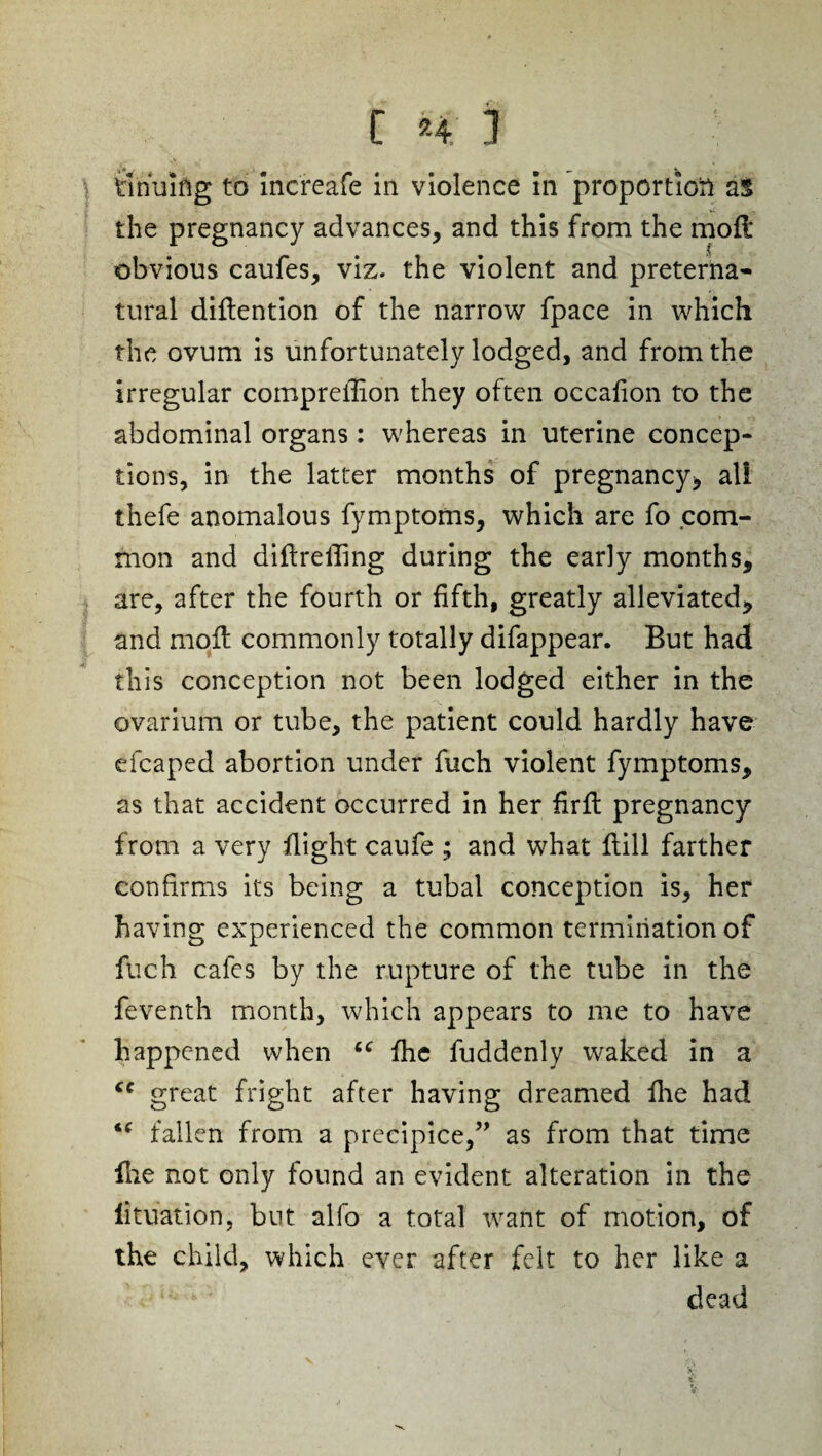 Snuiftg to Increafe in violence In proportion as the pregnancy advances, and this from the moil obvious caufes, viz. the violent and preterna¬ tural diftention of the narrow fpace in which the ovum is unfortunately lodged, and from the irregular compreilion they often occafion to the abdominal organs: whereas in uterine concep¬ tions, in the latter months of pregnancy* all thefe anomalous fymptoms, which are fo com¬ mon and didrefling during the early months, are, after the fourth or fifth, greatly alleviated, and molt commonly totally difappear. But had this conception not been lodged either in the ovarium or tube, the patient could hardly have efcaped abortion under fuch violent fymptoms, as that accident occurred in her firlt pregnancy from a very flight caufe ; and what Hill farther confirms its being a tubal conception is, her having experienced the common termination of fuch cafes by the rupture of the tube in the feventh month, which appears to me to have happened when “ fhc fuddenly waked in a cc great fright after having dreamed die had “ fallen from a precipice,” as from that time die not only found an evident alteration in the lituation, but alfo a total want of motion, of the child, which ever after felt to her like a dead