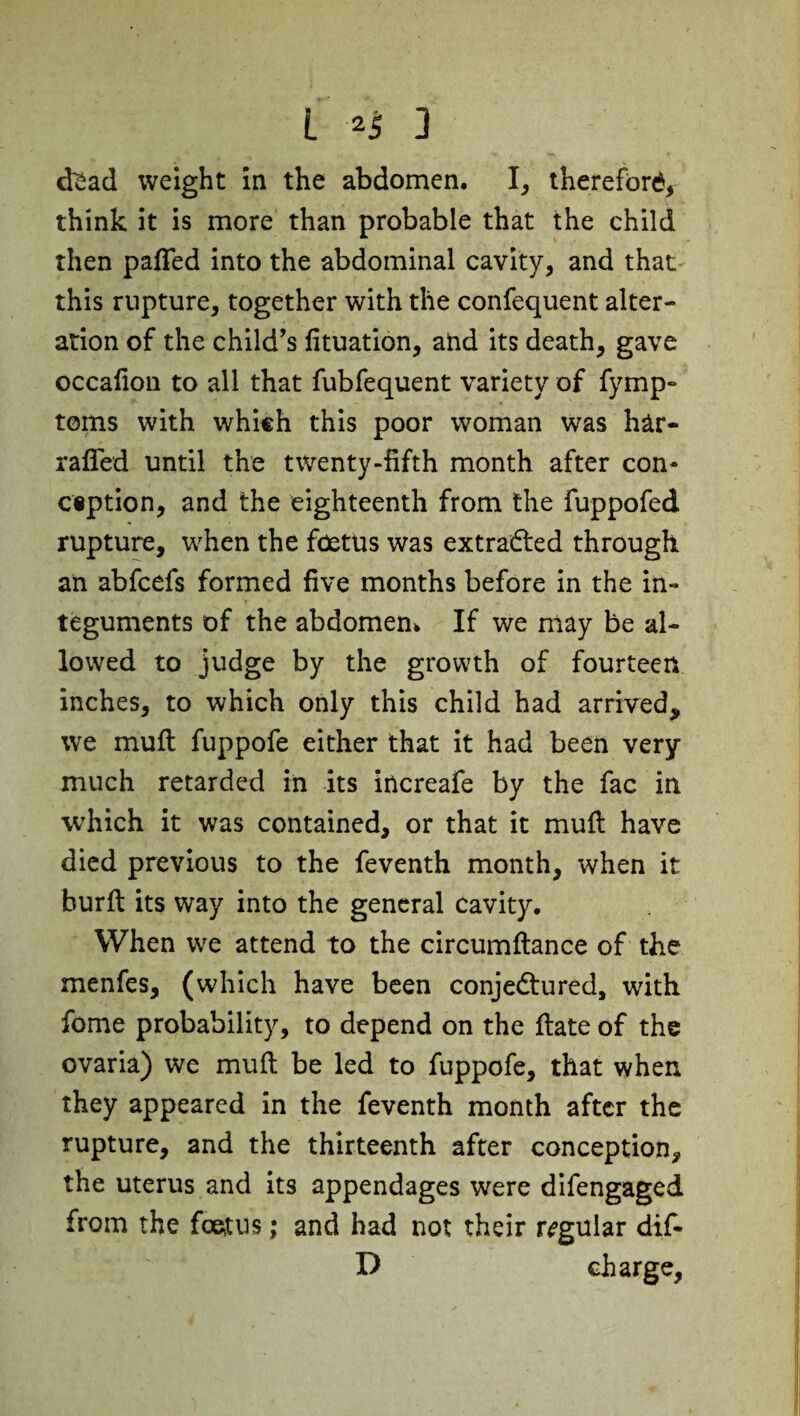 d^ad weight in the abdomen, I, therefore think it is more than probable that the child then pafled into the abdominal cavity, and that this rupture, together with the confequent alter¬ ation of the child's fituation, and its death, gave occalion to all that fubfequent variety of fymp- toms with which this poor woman was har- rafied until the twenty-fifth month after con¬ ception, and the eighteenth from the fuppofed rupture, when the foetus was extracted through an abfeefs formed five months before in the in¬ teguments of the abdomen* If we may be al¬ lowed to judge by the growth of fourteen inches, to which only this child had arrived, we mull fuppofe either that it had been very much retarded in its increafe by the fac in which it was contained, or that it muft have died previous to the feventh month, when it burfi: its way into the general cavity. When we attend to the circumftance of the menfes, (which have been conjectured, tvith fome probability, to depend on the ftate of the ovaria) we mult be led to fuppofe, that when they appeared in the feventh month after the rupture, and the thirteenth after conception, the uterus and its appendages were difengaged from the foetus; and had not their regular dif- D charge,