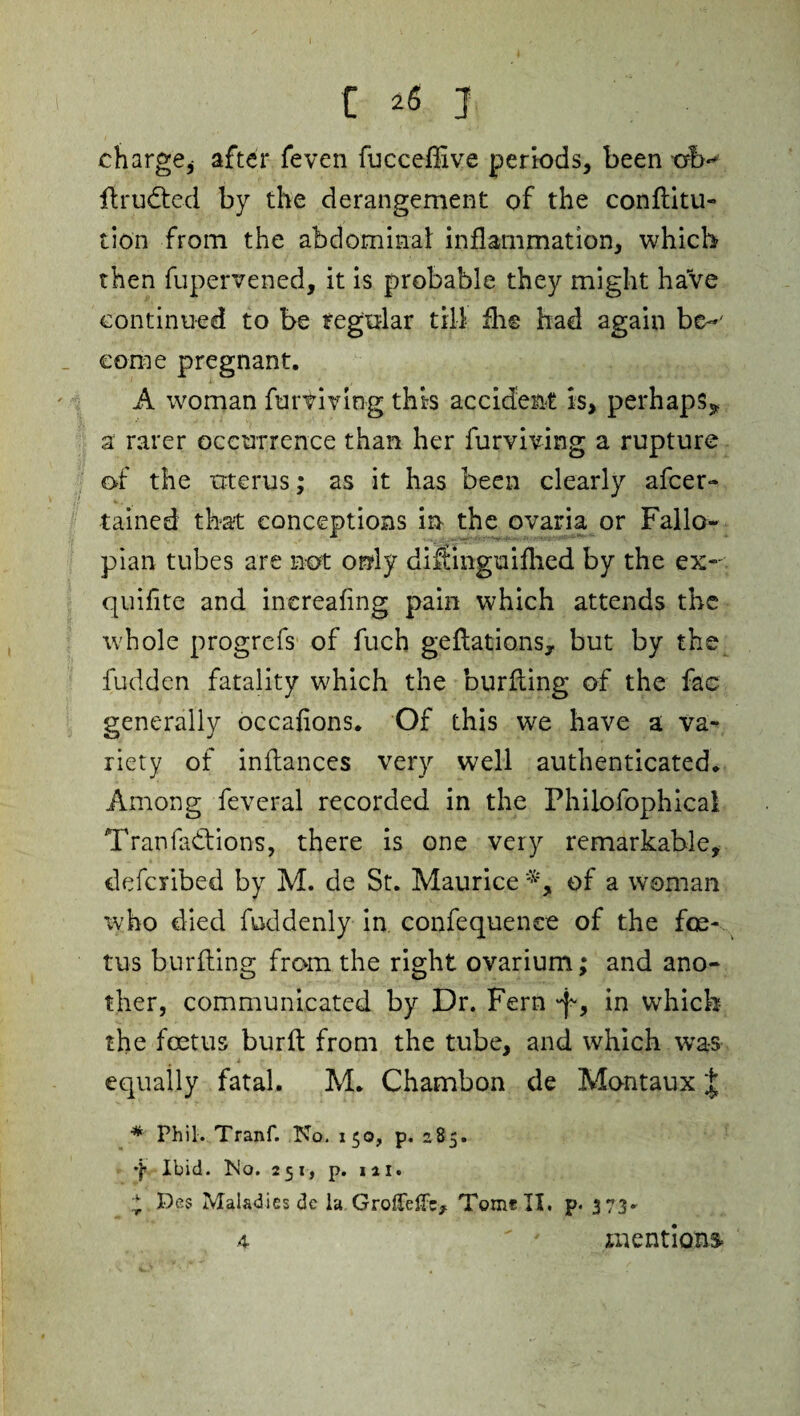 charge* after feven fuccefiive periods, been orb- flrudted by the derangement of the conflitu- tio'n from the abdominal: inflammation, which then fupervened, it is probable they might have continued to be regular till fhe had again be-' come pregnant. A woman furviving this accident is, perhaps* a rarer occurrence than her furviving a rupture of the uterus; as it has been clearly afcer- tamed that conceptions in the ovaria or Fallo¬ pian tubes are not only diSinguifhed by the ex- quifite and inereafing pain which attends the whole progrcfs of fuch gelations, but by the fudden fatality which the burfling of the fac generally occafions. Of this we have a va¬ riety of inftances very well authenticated. Among feveral recorded in the Philofophical Tran factions, there is one very remarkable, defciibed by M. de St. Maurice of a woman who died foddenly in confequence of the foe¬ tus burfling from the right ovarium; and ano¬ ther, communicated by Dr. Fern •f', in which the foetus burfl from the tube, and which was equally fatal. M. Chambon de Montaux £ * Phil. Tranf. No. 150, p. 285. ■j* Ibid. No. 251, p. 1 a 1. £ Pfis Maladies dc la GrofTeffc, Tome II. p. 373- mentions 4