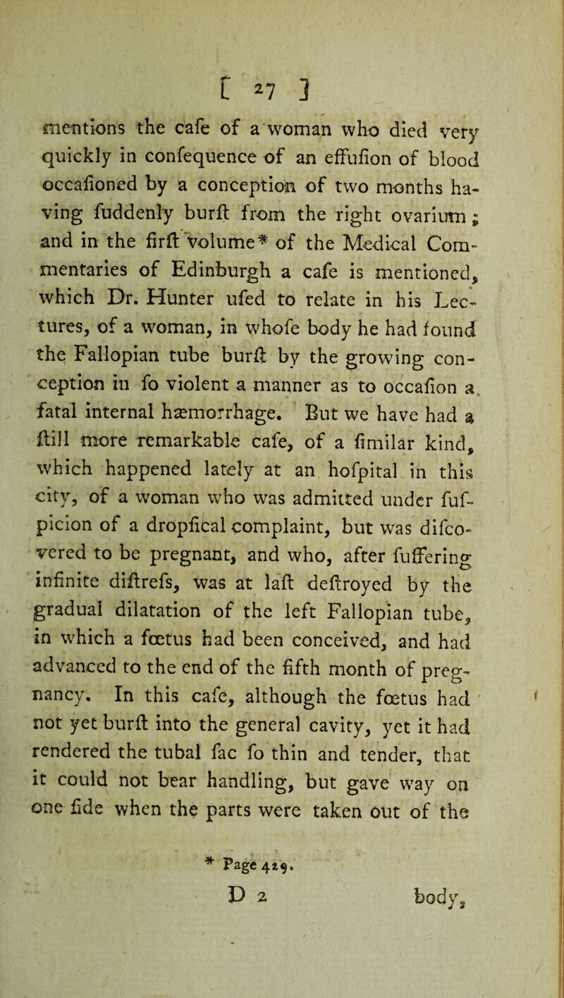 mentions the cafe of a woman who died very quickly in confequence of an effufion of blood occalioned by a conception of two months ha¬ ving fuddenly burft from the right ovarium; and in the firft Volume* of the Medical Com¬ mentaries of Edinburgh a cafe is mentioned, which Dr. Hunter ufed to relate in his Lec¬ tures, of a woman, in whofe body he had found the Fallopian tube burft by the growing con¬ ception in fo violent a manner as to occafion a fatal internal haemorrhage. But we have had a flill more remarkable cafe, of a fimilar kind, which happened lately at an hofpital in this city, of a woman who was admitted under fuf- picion of a dropfibal complaint, but was difco- vered to be pregnant, and who, after fuffering infinite diftrefs, was at laft deflroyed by the gradual dilatation of the left Fallopian tube, in which a foetus had been conceived, and had advanced to the end of the fifth month of preg¬ nancy, In this cafe, although the foetus had not yet burft into the general cavity, yet it had rendered the tubal fac fo thin and tender, that it could not bear handling, but gave way on one fide when the parts were taken out of the * Page 4*9, D 2 body.