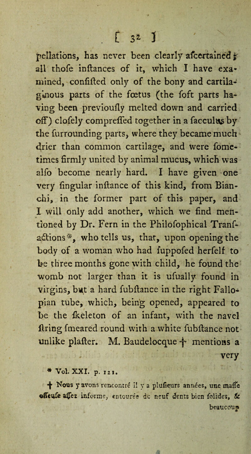 / . £ 3* 1 pellations, has never been clearly afcertained jr ail thofe inftances of it, which I have exa* mined, confifled only of the bony and cartila¬ ginous parts of the foetus (the foft parts ha¬ ving been prevloufly melted down and carried off) clofely compreffed together in a faccult*$ by the furrounding parts, where they became much drier than common cartilage, and Were fome- times firmly united by animal mucus, which was alfo become nearly hard. I have given one very lingular inflance of this kind, from Bian- chi, in the former part of this paper, and I will only add another, which we find men¬ tioned by Dr. Fern in the Philosophical Tranf- adtions^, who tells us, that, upon opening the body of a woman who had fuppofed herfelf to be three months gone with child, he found the womb not larger than it is ufually found in virgins, but a hard fubflance in the right Fallo¬ pian tube, which, being opened, appeared to be the fkeleton of an infant, with the navel firing fmeared round with a white fubflance not unlike plafler. M. Baudelocque -f* mentions a - very * Vol.xxi. p. 121. •|* Nous y avons rencontre i! y a plufieturs annees, une maffe ©ffeufe aijez informe, cn.touree dc n*uf dents bien lolides. Si beau ccmp
