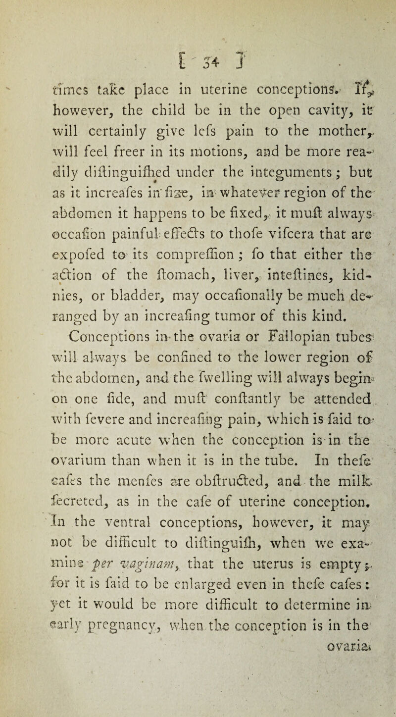 however, the child be in the open cavity, it will certainly give lefs pain to the mother,, will feel freer in its motions, and be more rea¬ dily diftinguifhed under the integuments; but as it increafes in' fee, in whatever region of the abdomen it happens to be fixed,, it muft always ©ccafion painful effedts to thofe vifcera that are expofed to its compreflion ; fo that either the adtion of the fiomach, liver, intefiines, kid- nies, or bladder, may occafionally be much de- ranged by an increafing tumor of this kind. Conceptions in-the ovaria or Fallopian tubes will always be confined to the lower region of the abdomen, and the fwelling will always begim on one fide, and mil ft1 conftantly be attended with fevere and increafing pain, which is faid to* be more acute when the conception is in the ovarium than when it is in the tube. In thefe cafes the menfes are obfirucled, and the milk- fecreted, as in the cafe of uterine conception. In the ventral conceptions, however, it may not be difficult to diftinguilh, when we exa¬ mine per vaginam, that the uterus is empty;, for it is faid to be enlarged even in thefe cafes: yet it would be more difficult to determine in, early pregnancy, when the conception is in the ovana*