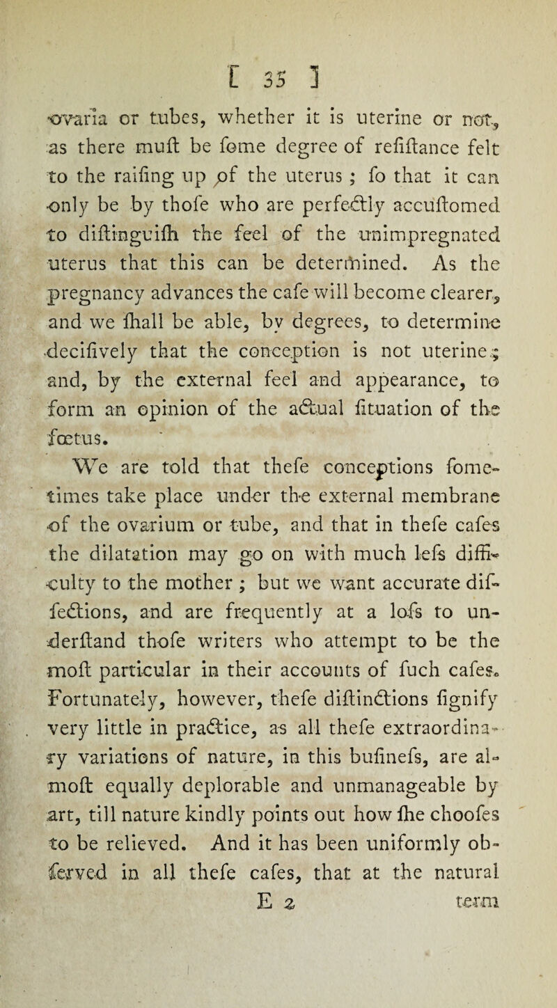 warm or tubes, whether it is uterine or not-, as there mud: be feme degree of refinance felt to the railing up pf the uterus ; fo that it can •only be by thofe who are perfectly accudomed to didinguifh the feel of the unimpregnated uterus that this can be determined. As the pregnancy advances the cafe will become clearer, and we fliall be able, by degrees, to determine •decidvely that the conception is not uterine.; and, by the external feel and appearance, to form an opinion of the adfual dtuation of the foetus. We are told that thefe conceptions fomc- times take place under the external membrane of the ovarium or tube, and that in thefe cafes the dilatation may go on with much 1-efs diffb •eulty to the mother ; but we want accurate did* fedtions, and are frequently at a lofs to un¬ derhand thofe writers who attempt to be the mod: particular in their accounts of fuch cafes. Fortunately, however, thefe diftindtions fignify very little in pradfice, as all thefe extraordina¬ ry variations of nature, in this budnefs, are ah moll equally deplorable and unmanageable by art, till nature kindly points out how fhe choofes to be relieved. And it has been uniformly ob- fervcd in all thefe cafes, that at the natural E z term