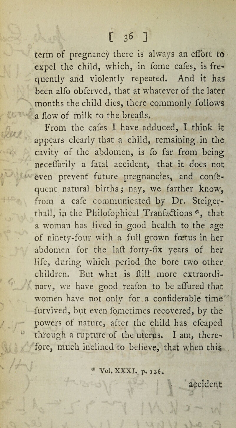 / [ 35 ] term of pregnancy there is always an effort to expel the child, which, in fome cafes, is fre^* quently and violently repeated. And it has been alfo obferved, that at whatever of the later months the child dies, there commonly follows a flow of milk to the breafls. From the cafes I have adduced, I think it ■ ;/// r . ... appears clearly that a child, remaining in the cavity of the abdomen, is fo far from being neceffarily a fatal accident, that it does not even prevent future pregnancies, and confer quent natural births; nay, we farther know, from a cafe communicated by Dr. Steiger- tliall, in the Philofophical Tranfadtionsthat a woman has lived in good health to the age of ninety-four with a full grown foetus in her abdomen for the laft forty-fix years of her life, during which period fhe bore two other children. But what is flill more extraordi- nary, we have good reafon to be affured that women have not only for a confiderable time furvived, but even fometimes recovered, by the powers of nature, after the child has efcaped through a rupture of the uterus. I am, there¬ fore, much inclined to believe, that when this z & t & t Vol.XXXL p. 126, accident
