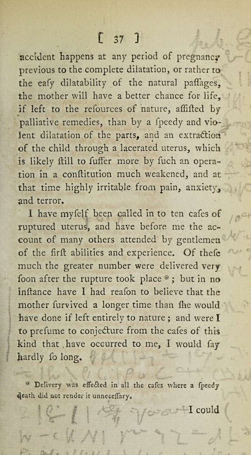 accident happens at any period of pregnancy previous to the complete dilatation, or rather to the eafy dilatability of the natural paflages, the mother will have a better chance for life, if left to the refources of nature, aflifted by palliative remedies, than by a fpeedy and vio¬ lent dilatation of the parts, and an extraction of the child through a lacerated uterus, which is likely (till to fuffer more by fuch an opera¬ tion in a conftitution much weakened, and at that time highly irritable from pain, anxiety, and terror. I have myfelf been called in to ten cafes of - ruptured uterus, and have before me the ac¬ count of many others attended by gentlemen of the fir ft abilities and experience. Of thefc much the greater number were delivered very foon after the rupture took place *; but in no inftance have I had reafon to believe that the mother furvived a longer time than Hie would have done if left entirely to nature ; and were I to prefume to conje&ure from the cafes of this kind that ,have occurred to me, I would fay hardly fo long. # Delivery was effected in all the cafes where a fpeedy 4eath did not render it unneceflary. f fji, _