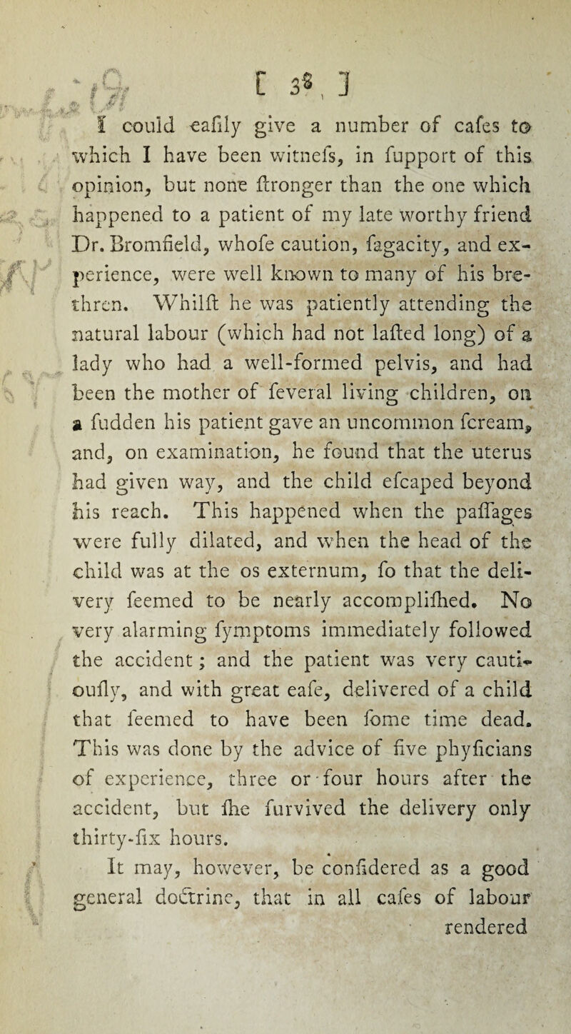 ■,t- C s>, ] % & * l could cafily give a number of cafes to which I have been witnefs, in fupport of this opinion, but none flronger than the one which happened to a patient of my late worthy friend Dr. Bromfield, whofe caution, fagacity, and ex¬ perience, were well known to many of his bre¬ thren. Whilft he was patiently attending the natural labour (which had not laded long) of a lady who had a well-formed pelvis, and had been the mother of feveral living children, on a fudden his patient gave an uncommon fere am, and, on examination, he found that the uterus had given way, and the child efcaped beyond his reach. This happened when the paffages were fully dilated, and when the head of the child was at the os externum, fo that the deli¬ very feemed to be nearly accoraplifhed. No very alarming fymptoms immediately followed the accident; and the patient was very cauti- oufiy, and with great eafe, delivered of a child that feemed to have been fome time dead. This was done by the advice of live phyficians of experience, three or four hours after the accident, but die furvived the delivery only thirty-dx hours. « It may, however, be conddered as a good general doctrine, that in all cafes of labour rendered