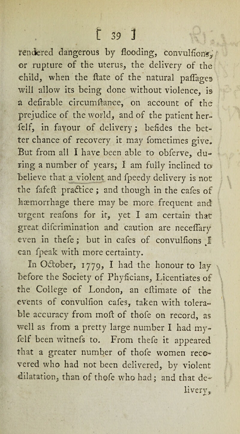 rendered dangerous by flooding, convulfion^ or rupture of the uterus, the delivery of the child, when the flate of the natural paflages will allow its being done without violence, is a defirable circumftanee, on account of the prejudice of the world, and of the patient her- felf, in favour of delivery; befides the bet¬ ter chance of recovery it may fometimes give. But from all I have been able to obferve, du¬ ring a number of years, 1 am fully inclined to believe that a violent and fpeedy delivery is not the fafeft practice; and though in the cafes of haemorrhage there may be more frequent and urgent reafons for it, yet I am certain that great difcrimination and caution are neceflary even in thefe; but in cafes of convulfions 1 can fpeak with more certainty. In October, 1779, I had the honour to lay before the Society of Phyflcians, Licentiates of the College of London, an eftimate of the events of convulfion cafes, taken with tolera¬ ble accuracy from moft of thofe on record, as well as from a pretty large number I had my- felf been witnefs to. From thefe it appeared that a greater number of thofe women reco¬ vered who had not been delivered, by violent dilatation, than of thofe who had; and that de¬ livery.