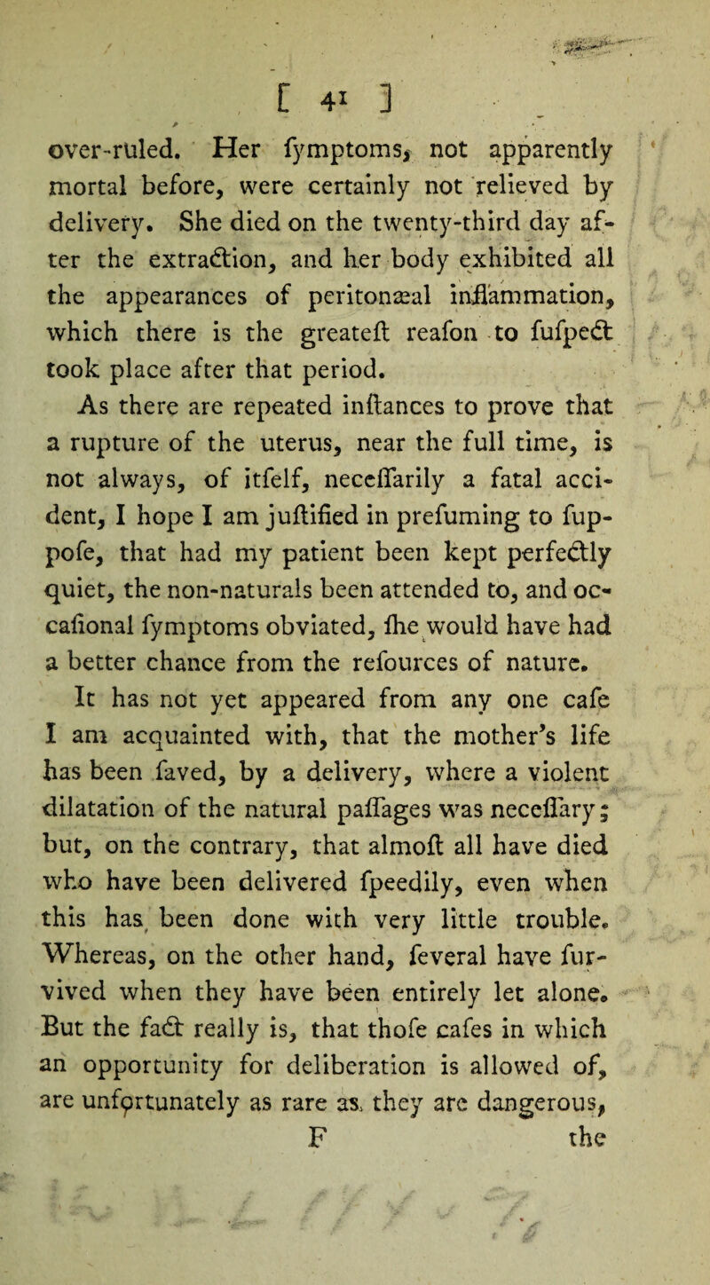 ■> C 4* 3 A ■ . . * over-ruled. Her fymptoms, not apparently mortal before, were certainly not relieved by delivery. She died on the twenty-third day af¬ ter the extraction, and her body exhibited all the appearances of peritoneal inflammation, which there is the greateft reafon to fufpeCt took place after that period. As there are repeated inftances to prove that a rupture of the uterus, near the full time, is not always, of itfelf, neceflarily a fatal acci¬ dent, I hope I am juftified in prefuming to fup- pofe, that had my patient been kept perfectly quiet, the non-naturals been attended to, and oc- caflonai fymptoms obviated, Ihe would have had a better chance from the refources of nature. It has not yet appeared from any one cafe I am acquainted with, that the mother’s life has been faved, by a delivery, where a violent dilatation of the natural paflages was neceflary ; but, on the contrary, that almofl all have died who have been delivered fpeedily, even when this has been done with very little trouble. Whereas, on the other hand, feveral have fur- vived when they have been entirely let alone. But the fad: really is, that thofe cafes in which an opportunity for deliberation is allowed of, are unfprtunately as rare as, they are dangerous, F the